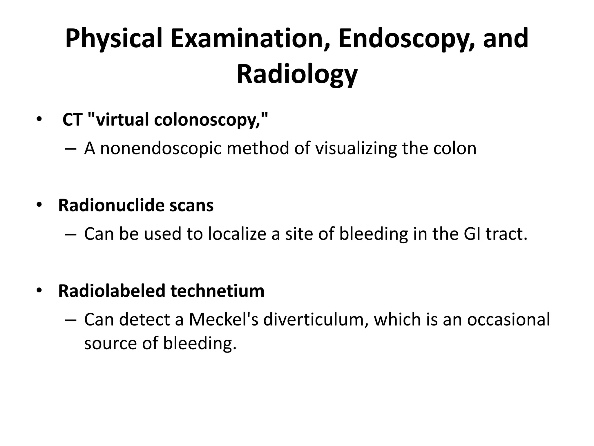 Physical Examination, Endoscopy, and
Radiology
• CT "virtual colonoscopy,"
– A nonendoscopic method of visualizing the colon
• Radionuclide scans
– Can be used to localize a site of bleeding in the GI tract.
• Radiolabeled technetium
– Can detect a Meckel's diverticulum, which is an occasional
source of bleeding.
 