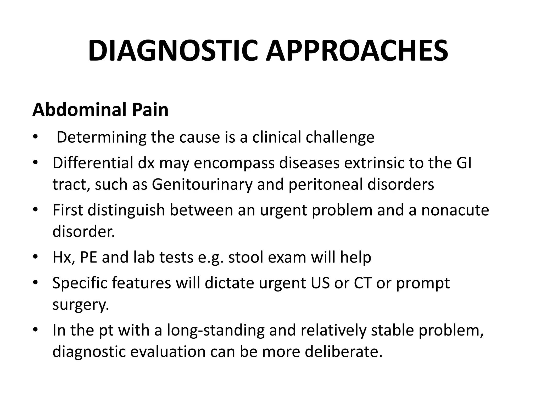 DIAGNOSTIC APPROACHES
Abdominal Pain
• Determining the cause is a clinical challenge
• Differential dx may encompass diseases extrinsic to the GI
tract, such as Genitourinary and peritoneal disorders
• First distinguish between an urgent problem and a nonacute
disorder.
• Hx, PE and lab tests e.g. stool exam will help
• Specific features will dictate urgent US or CT or prompt
surgery.
• In the pt with a long-standing and relatively stable problem,
diagnostic evaluation can be more deliberate.
 