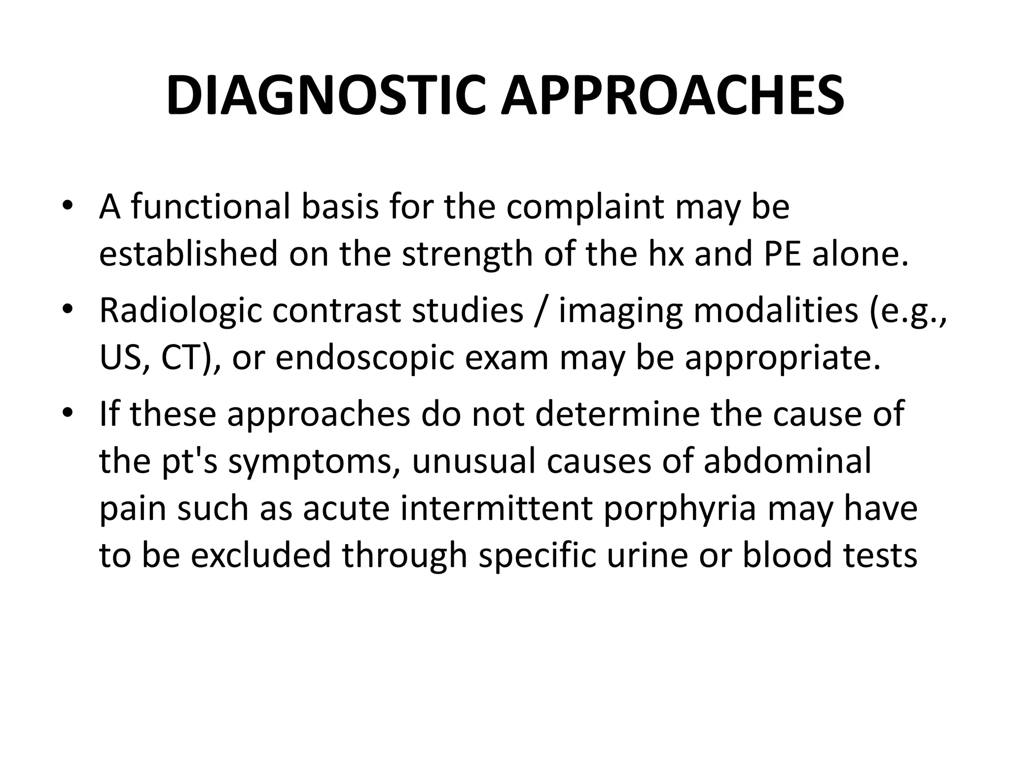 DIAGNOSTIC APPROACHES
• A functional basis for the complaint may be
established on the strength of the hx and PE alone.
• Radiologic contrast studies / imaging modalities (e.g.,
US, CT), or endoscopic exam may be appropriate.
• If these approaches do not determine the cause of
the pt's symptoms, unusual causes of abdominal
pain such as acute intermittent porphyria may have
to be excluded through specific urine or blood tests
 