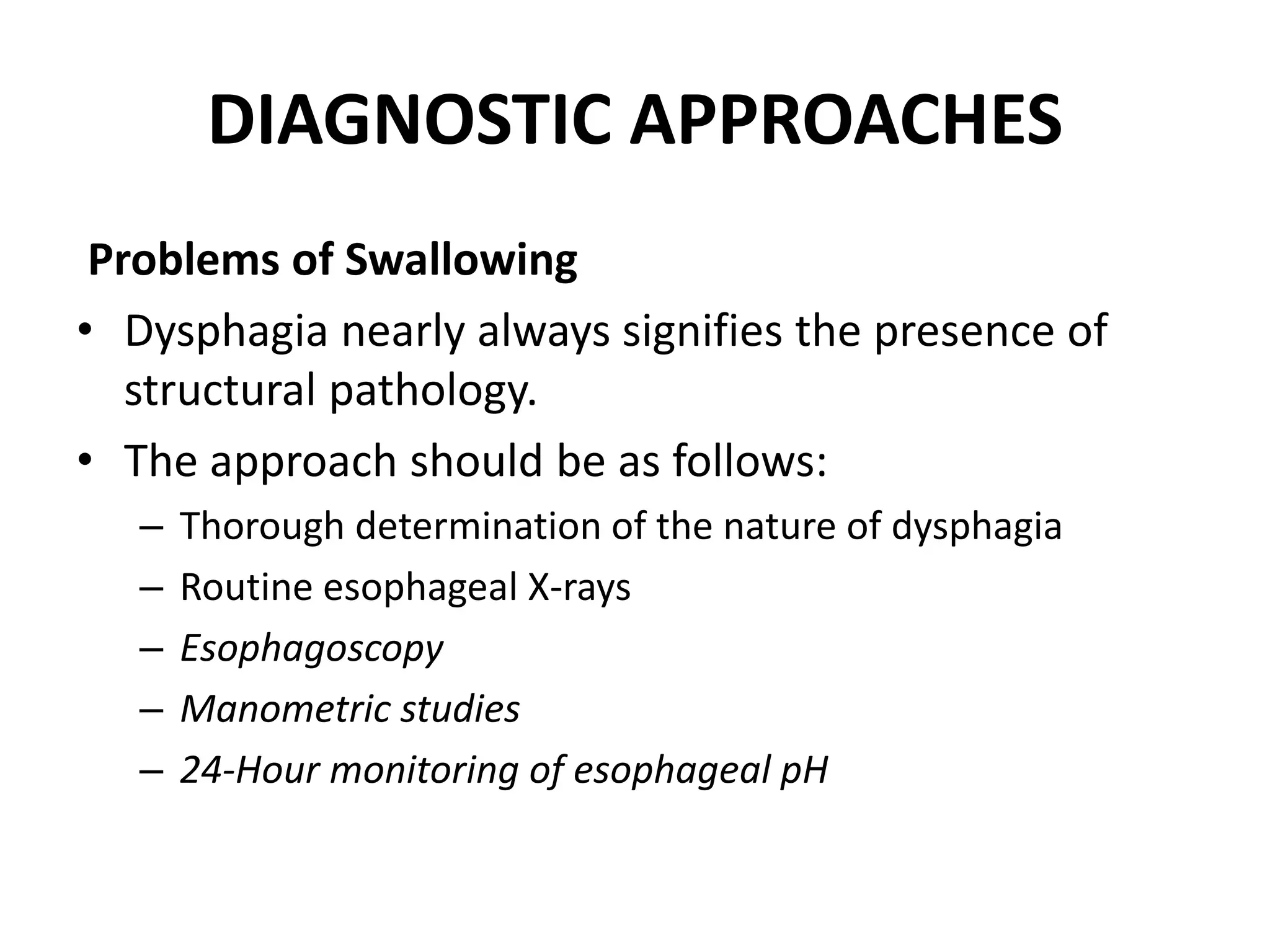 DIAGNOSTIC APPROACHES
Problems of Swallowing
• Dysphagia nearly always signifies the presence of
structural pathology.
• The approach should be as follows:
– Thorough determination of the nature of dysphagia
– Routine esophageal X-rays
– Esophagoscopy
– Manometric studies
– 24-Hour monitoring of esophageal pH
 