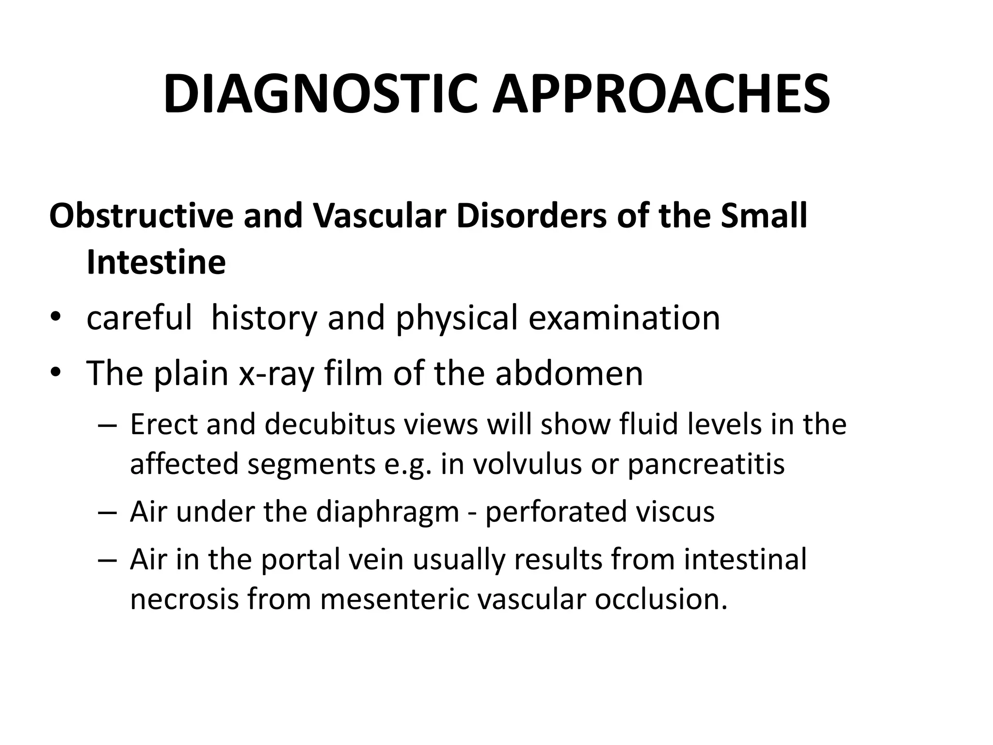 DIAGNOSTIC APPROACHES
Obstructive and Vascular Disorders of the Small
Intestine
• careful history and physical examination
• The plain x-ray film of the abdomen
– Erect and decubitus views will show fluid levels in the
affected segments e.g. in volvulus or pancreatitis
– Air under the diaphragm - perforated viscus
– Air in the portal vein usually results from intestinal
necrosis from mesenteric vascular occlusion.
 