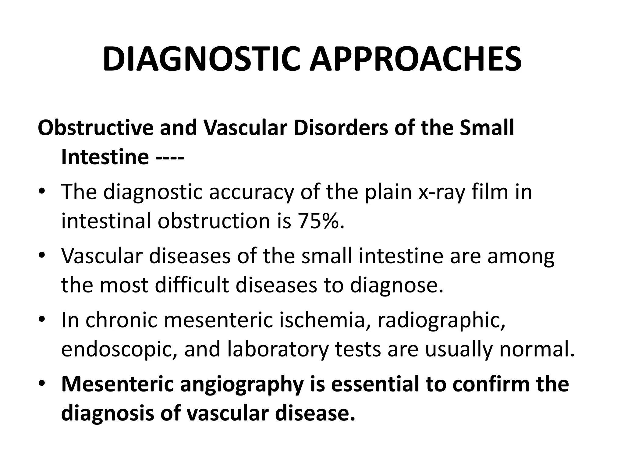 DIAGNOSTIC APPROACHES
Obstructive and Vascular Disorders of the Small
Intestine ----
• The diagnostic accuracy of the plain x-ray film in
intestinal obstruction is 75%.
• Vascular diseases of the small intestine are among
the most difficult diseases to diagnose.
• In chronic mesenteric ischemia, radiographic,
endoscopic, and laboratory tests are usually normal.
• Mesenteric angiography is essential to confirm the
diagnosis of vascular disease.
 