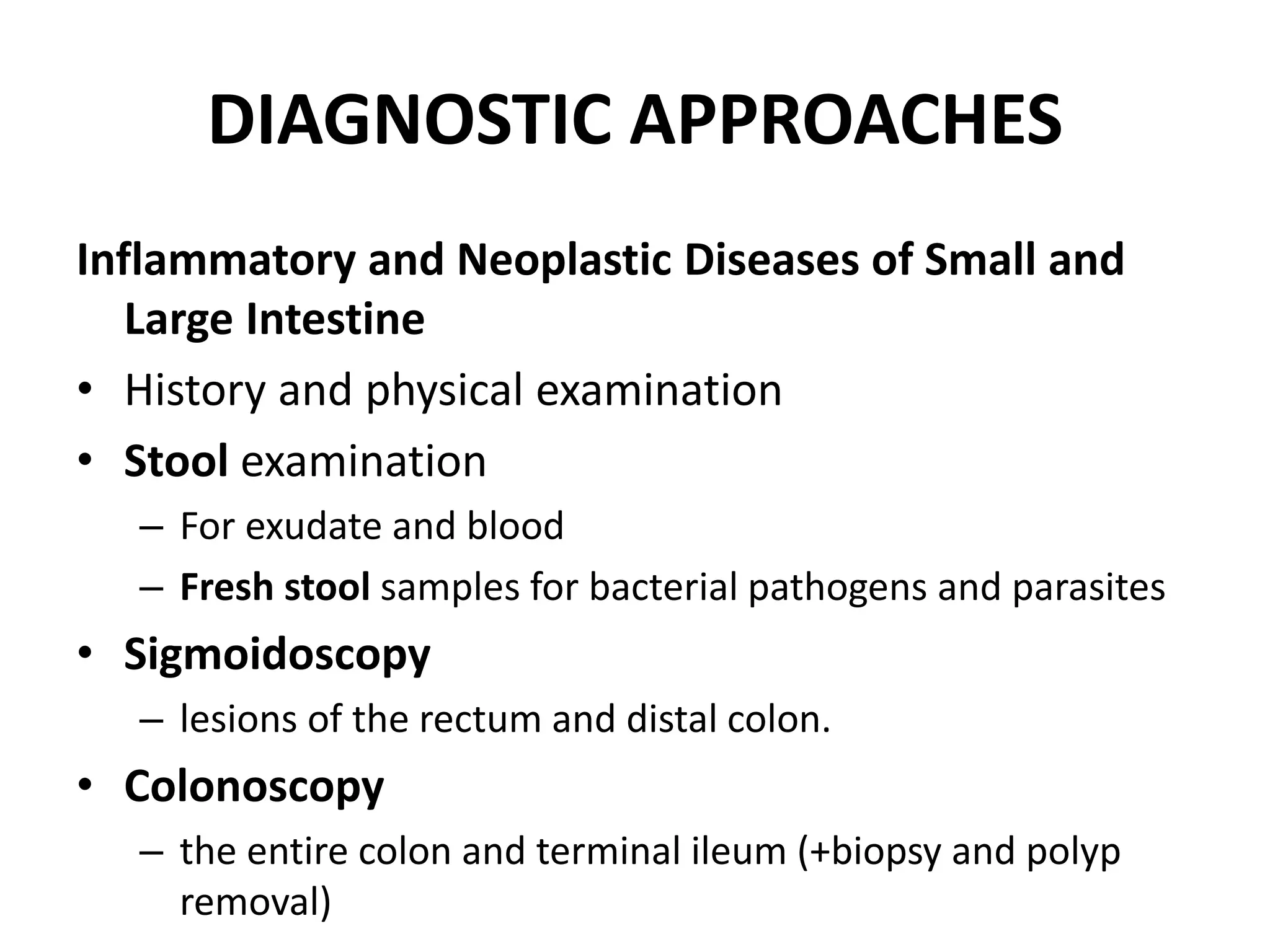 DIAGNOSTIC APPROACHES
Inflammatory and Neoplastic Diseases of Small and
Large Intestine
• History and physical examination
• Stool examination
– For exudate and blood
– Fresh stool samples for bacterial pathogens and parasites
• Sigmoidoscopy
– lesions of the rectum and distal colon.
• Colonoscopy
– the entire colon and terminal ileum (+biopsy and polyp
removal)
 