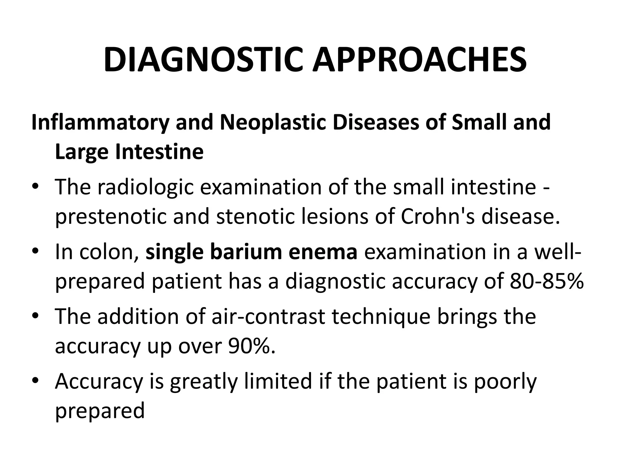 DIAGNOSTIC APPROACHES
Inflammatory and Neoplastic Diseases of Small and
Large Intestine
• The radiologic examination of the small intestine -
prestenotic and stenotic lesions of Crohn's disease.
• In colon, single barium enema examination in a well-
prepared patient has a diagnostic accuracy of 80-85%
• The addition of air-contrast technique brings the
accuracy up over 90%.
• Accuracy is greatly limited if the patient is poorly
prepared
 