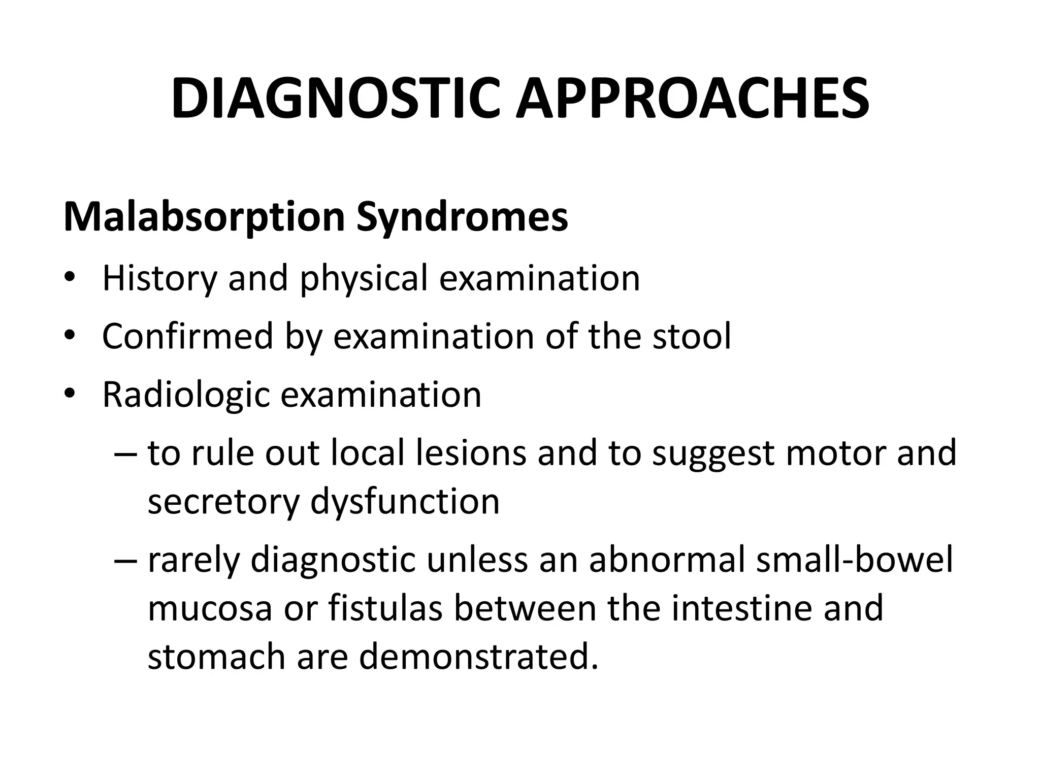 DIAGNOSTIC APPROACHES
Malabsorption Syndromes
• History and physical examination
• Confirmed by examination of the stool
• Radiologic examination
– to rule out local lesions and to suggest motor and
secretory dysfunction
– rarely diagnostic unless an abnormal small-bowel
mucosa or fistulas between the intestine and
stomach are demonstrated.
 