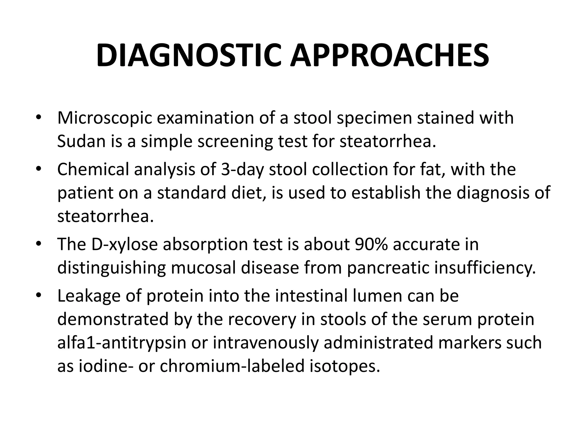 DIAGNOSTIC APPROACHES
• Microscopic examination of a stool specimen stained with
Sudan is a simple screening test for steatorrhea.
• Chemical analysis of 3-day stool collection for fat, with the
patient on a standard diet, is used to establish the diagnosis of
steatorrhea.
• The D-xylose absorption test is about 90% accurate in
distinguishing mucosal disease from pancreatic insufficiency.
• Leakage of protein into the intestinal lumen can be
demonstrated by the recovery in stools of the serum protein
alfa1-antitrypsin or intravenously administrated markers such
as iodine- or chromium-labeled isotopes.
 