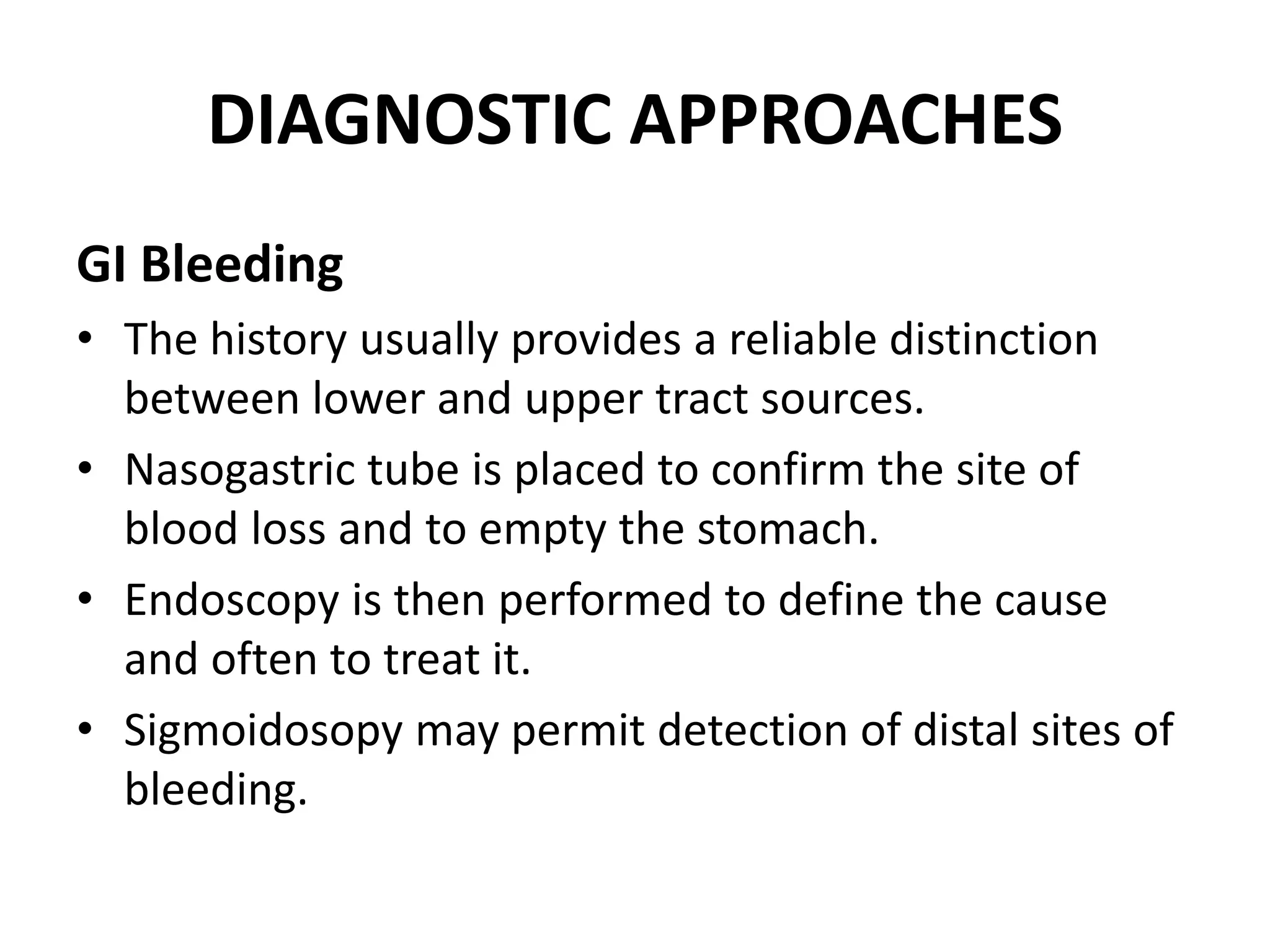 DIAGNOSTIC APPROACHES
GI Bleeding
• The history usually provides a reliable distinction
between lower and upper tract sources.
• Nasogastric tube is placed to confirm the site of
blood loss and to empty the stomach.
• Endoscopy is then performed to define the cause
and often to treat it.
• Sigmoidosopy may permit detection of distal sites of
bleeding.
 