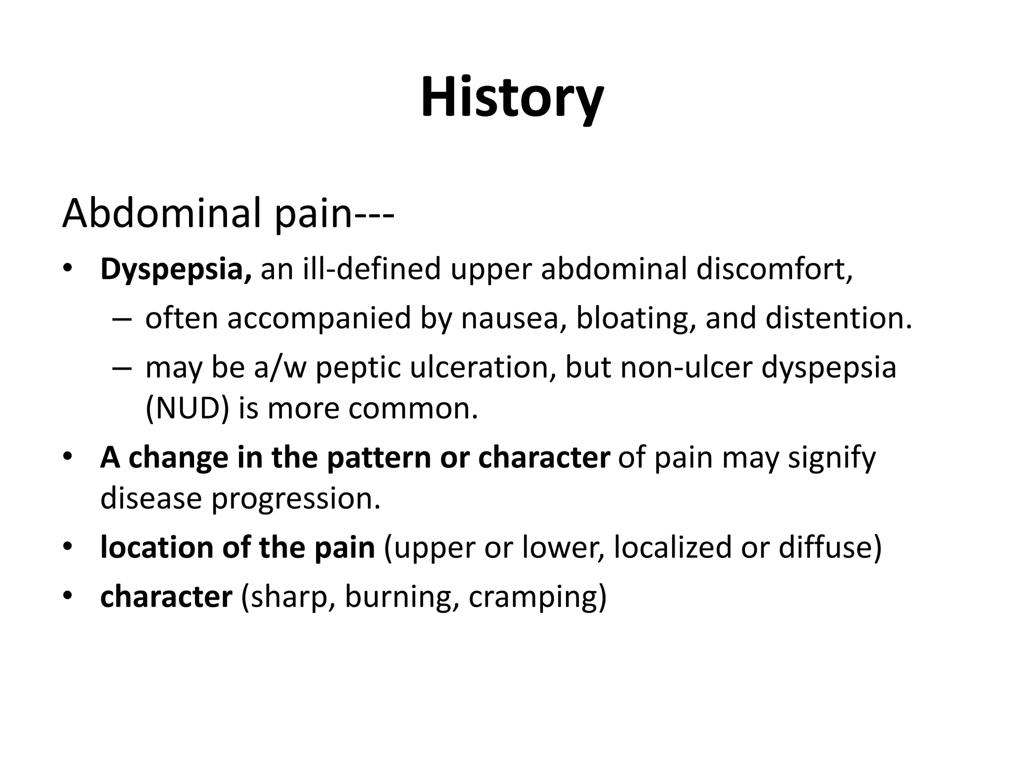 History
Abdominal pain---
• Dyspepsia, an ill-defined upper abdominal discomfort,
– often accompanied by nausea, bloating, and distention.
– may be a/w peptic ulceration, but non-ulcer dyspepsia
(NUD) is more common.
• A change in the pattern or character of pain may signify
disease progression.
• location of the pain (upper or lower, localized or diffuse)
• character (sharp, burning, cramping)
 
