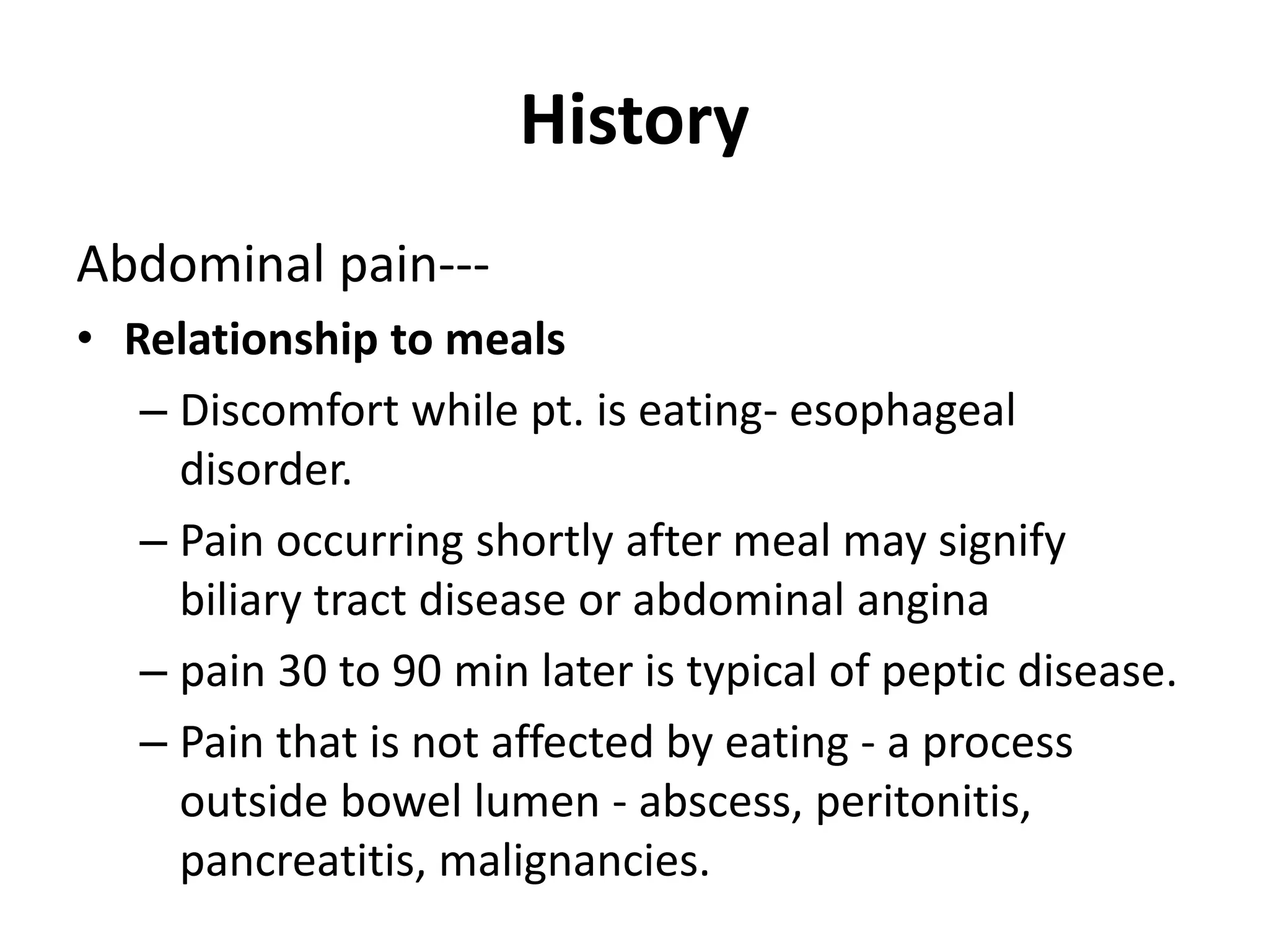 History
Abdominal pain---
• Relationship to meals
– Discomfort while pt. is eating- esophageal
disorder.
– Pain occurring shortly after meal may signify
biliary tract disease or abdominal angina
– pain 30 to 90 min later is typical of peptic disease.
– Pain that is not affected by eating - a process
outside bowel lumen - abscess, peritonitis,
pancreatitis, malignancies.
 
