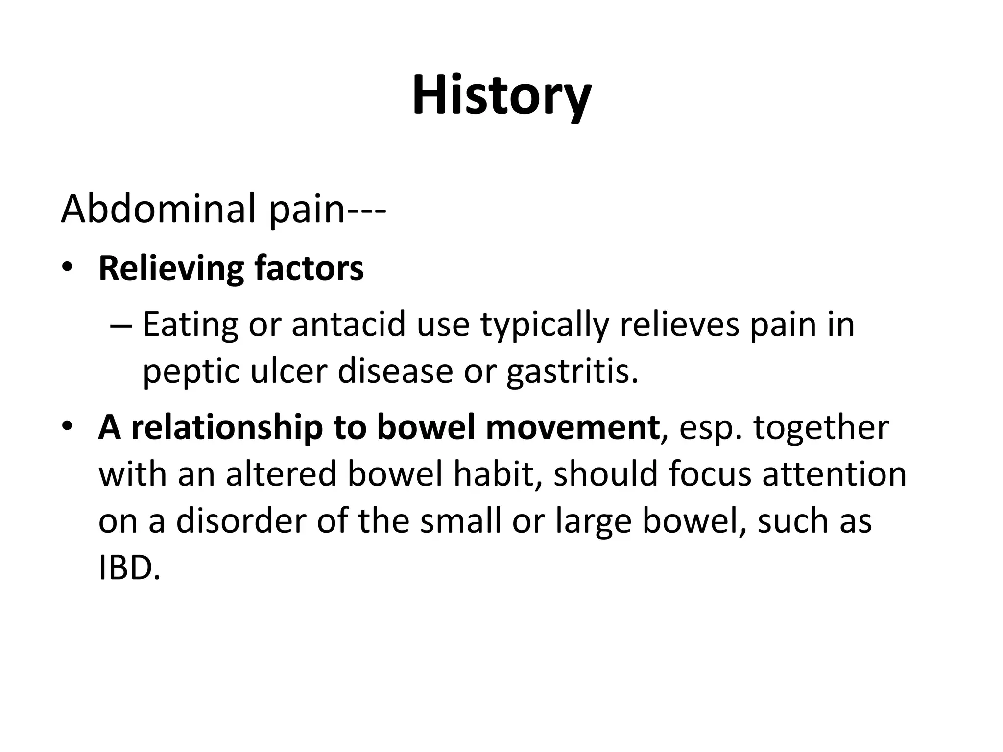 History
Abdominal pain---
• Relieving factors
– Eating or antacid use typically relieves pain in
peptic ulcer disease or gastritis.
• A relationship to bowel movement, esp. together
with an altered bowel habit, should focus attention
on a disorder of the small or large bowel, such as
IBD.
 