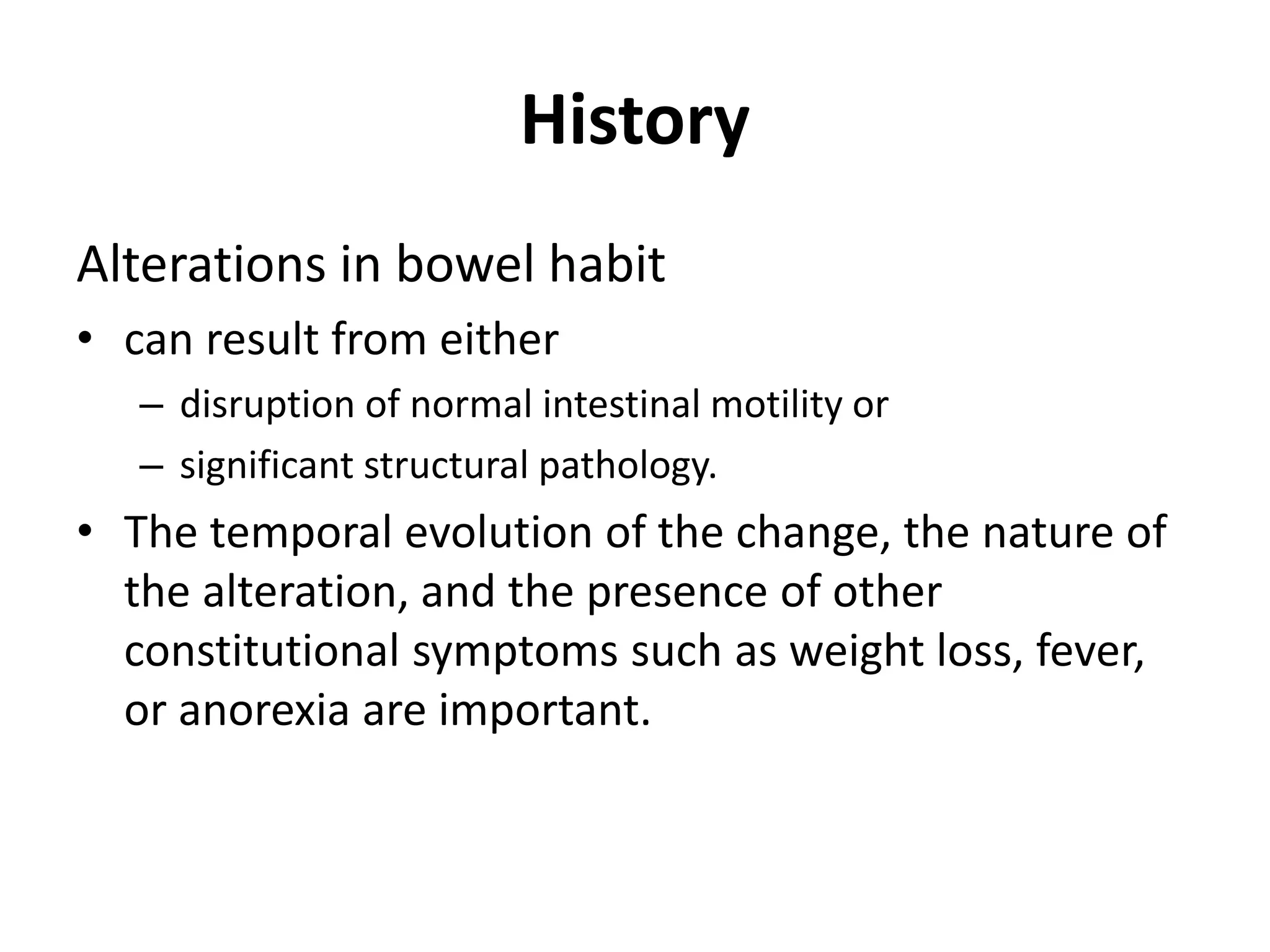 History
Alterations in bowel habit
• can result from either
– disruption of normal intestinal motility or
– significant structural pathology.
• The temporal evolution of the change, the nature of
the alteration, and the presence of other
constitutional symptoms such as weight loss, fever,
or anorexia are important.
 