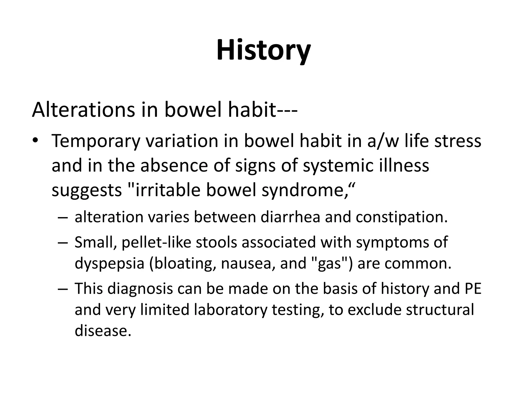 History
Alterations in bowel habit---
• Temporary variation in bowel habit in a/w life stress
and in the absence of signs of systemic illness
suggests "irritable bowel syndrome,“
– alteration varies between diarrhea and constipation.
– Small, pellet-like stools associated with symptoms of
dyspepsia (bloating, nausea, and "gas") are common.
– This diagnosis can be made on the basis of history and PE
and very limited laboratory testing, to exclude structural
disease.
 
