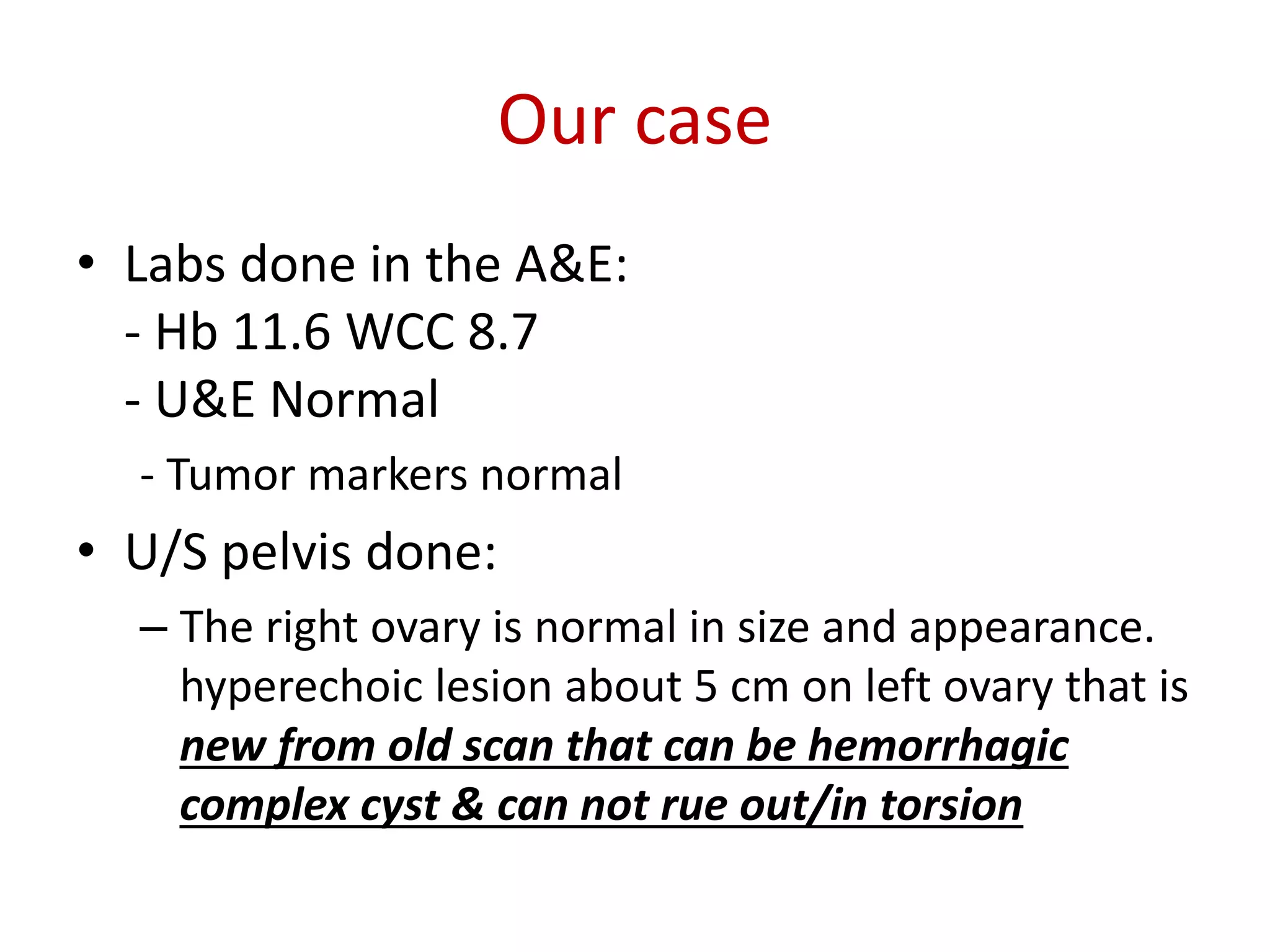 Our case
• Labs done in the A&E:
- Hb 11.6 WCC 8.7
- U&E Normal
- Tumor markers normal
• U/S pelvis done:
– The right ovary is normal in size and appearance.
hyperechoic lesion about 5 cm on left ovary that is
new from old scan that can be hemorrhagic
complex cyst & can not rue out/in torsion
 