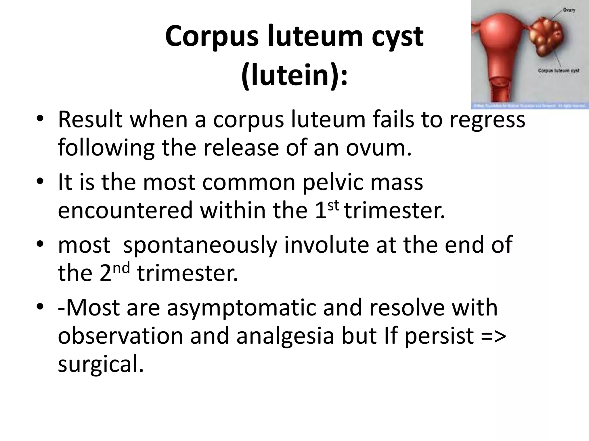 Corpus luteum cyst
(lutein):
• Result when a corpus luteum fails to regress
following the release of an ovum.
• It is the most common pelvic mass
encountered within the 1st trimester.
• most spontaneously involute at the end of
the 2nd trimester.
• -Most are asymptomatic and resolve with
observation and analgesia but If persist =>
surgical.
 