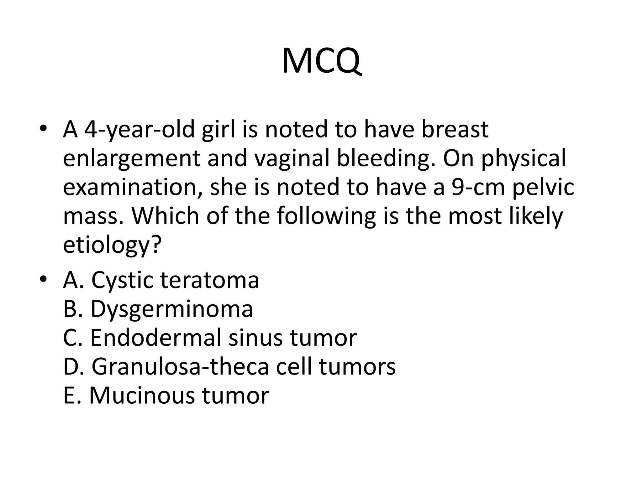 MCQ
• A 4-year-old girl is noted to have breast
enlargement and vaginal bleeding. On physical
examination, she is noted to have a 9-cm pelvic
mass. Which of the following is the most likely
etiology?
• A. Cystic teratoma
B. Dysgerminoma
C. Endodermal sinus tumor
D. Granulosa-theca cell tumors
E. Mucinous tumor
 
