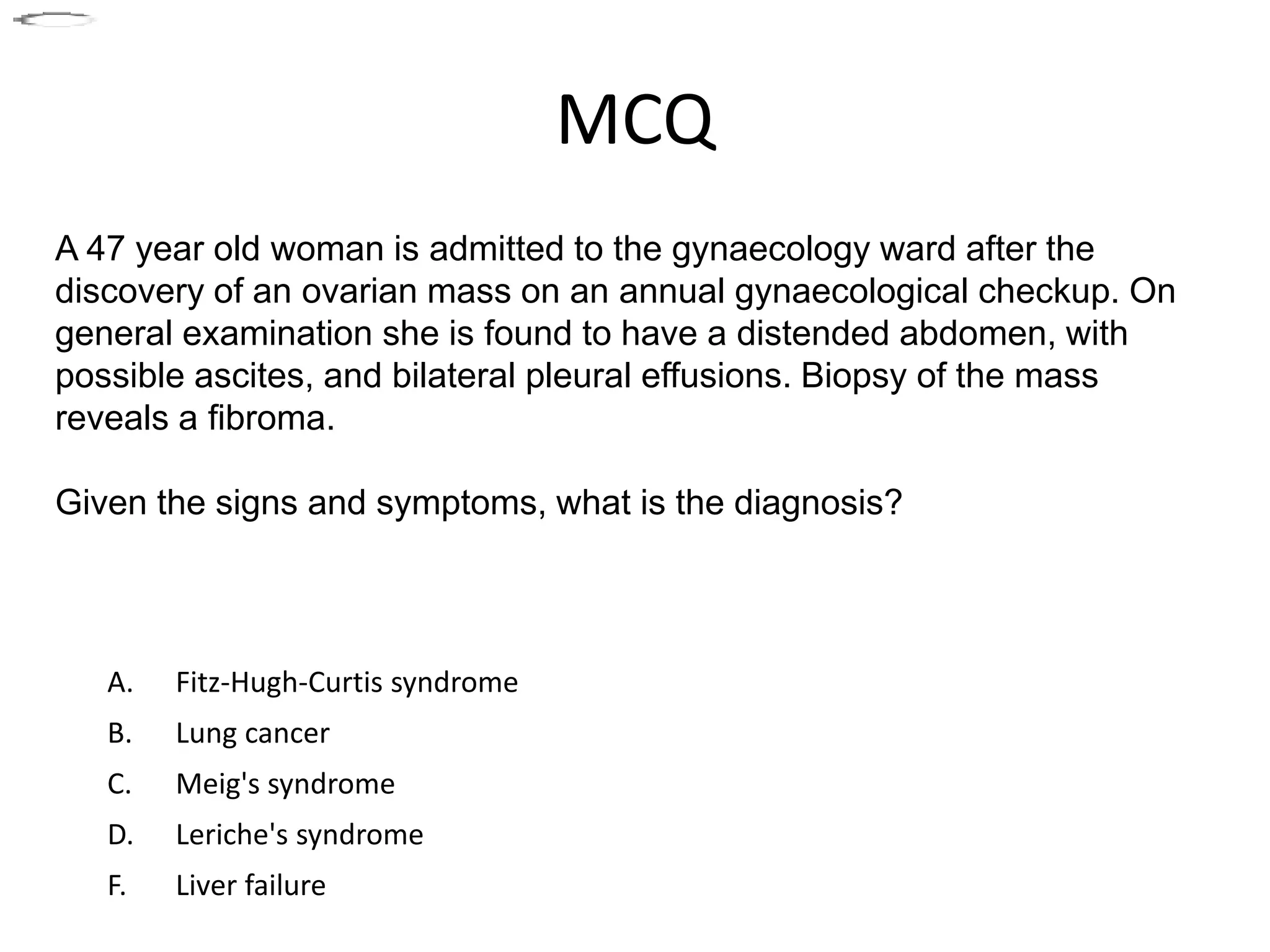 MCQ
A. Fitz-Hugh-Curtis syndrome
B. Lung cancer
C. Meig's syndrome
D. Leriche's syndrome
F. Liver failure
A 47 year old woman is admitted to the gynaecology ward after the
discovery of an ovarian mass on an annual gynaecological checkup. On
general examination she is found to have a distended abdomen, with
possible ascites, and bilateral pleural effusions. Biopsy of the mass
reveals a fibroma.
Given the signs and symptoms, what is the diagnosis?
 