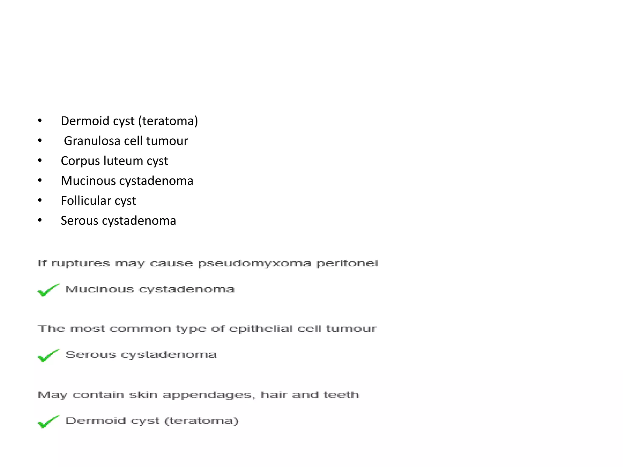 • Dermoid cyst (teratoma)
• Granulosa cell tumour
• Corpus luteum cyst
• Mucinous cystadenoma
• Follicular cyst
• Serous cystadenoma
• If ruptures may cause pseudomyxoma peritonei
• The most common type of epithelial cell tumour
• May contain skin appendages, hair and teeth
 