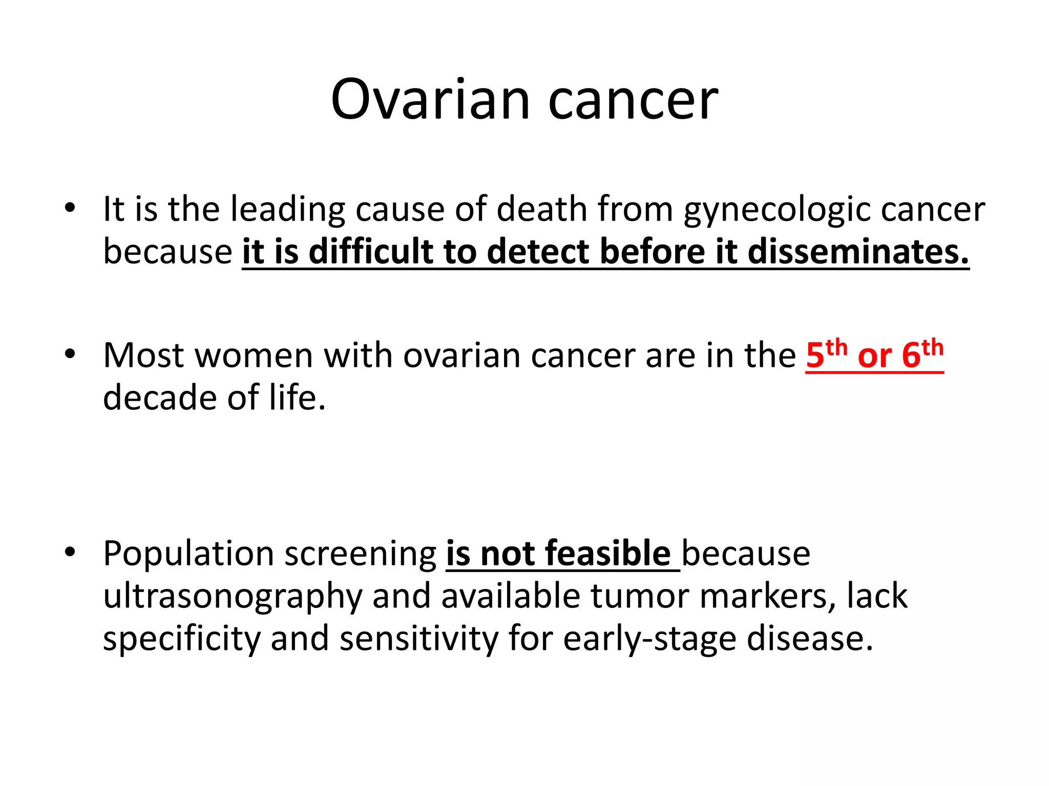 Ovarian cancer
• It is the leading cause of death from gynecologic cancer
because it is difficult to detect before it disseminates.
• Most women with ovarian cancer are in the 5th or 6th
decade of life.
• Population screening is not feasible because
ultrasonography and available tumor markers, lack
specificity and sensitivity for early-stage disease.
 