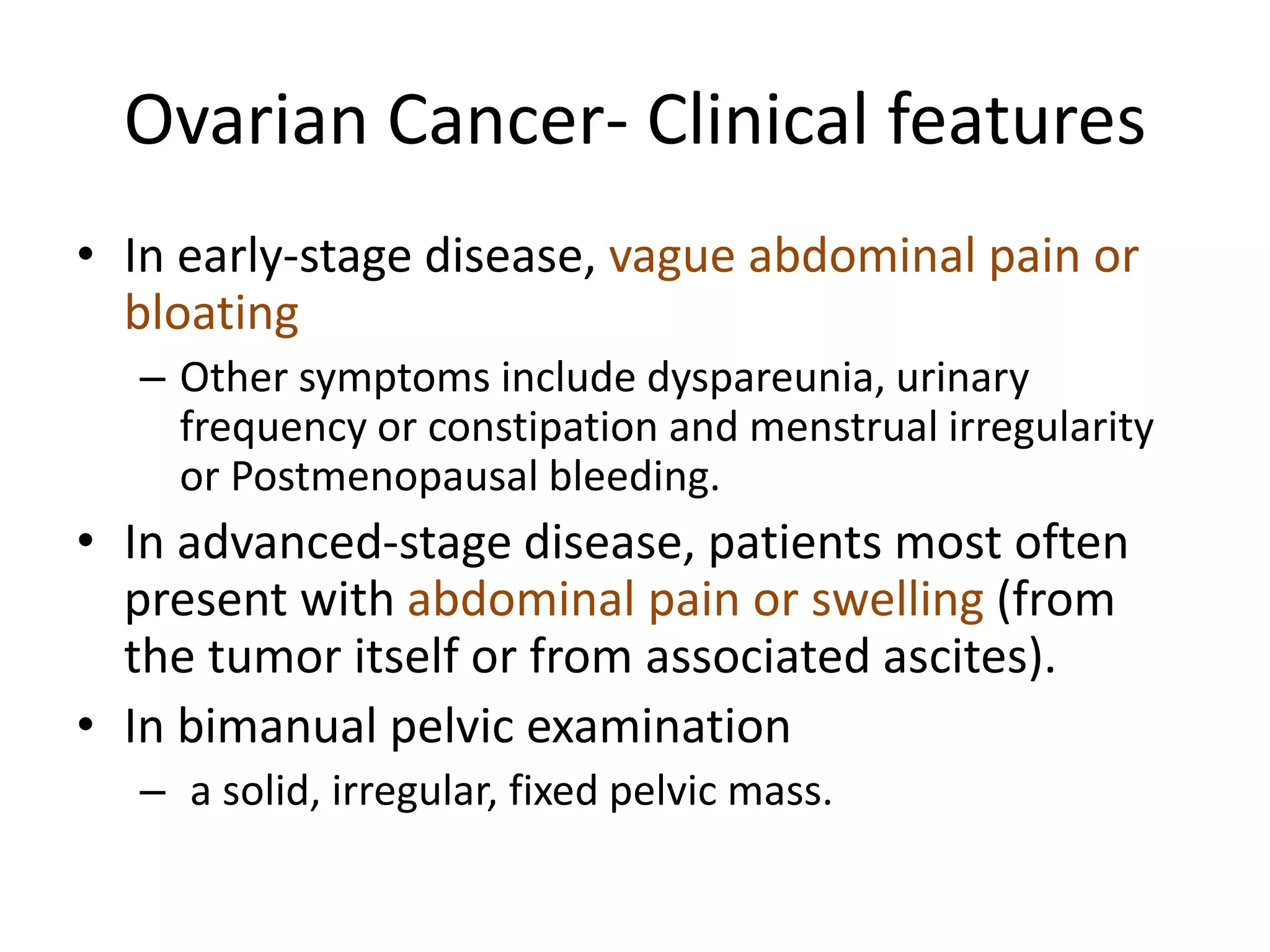 Ovarian Cancer- Clinical features
• In early-stage disease, vague abdominal pain or
bloating
– Other symptoms include dyspareunia, urinary
frequency or constipation and menstrual irregularity
or Postmenopausal bleeding.
• In advanced-stage disease, patients most often
present with abdominal pain or swelling (from
the tumor itself or from associated ascites).
• In bimanual pelvic examination
– a solid, irregular, fixed pelvic mass.
 