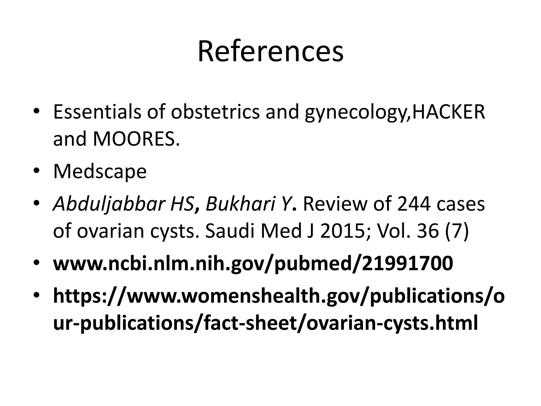 References
• Essentials of obstetrics and gynecology,HACKER
and MOORES.
• Medscape
• Abduljabbar HS, Bukhari Y. Review of 244 cases
of ovarian cysts. Saudi Med J 2015; Vol. 36 (7)
• www.ncbi.nlm.nih.gov/pubmed/21991700
• https://www.womenshealth.gov/publications/o
ur-publications/fact-sheet/ovarian-cysts.html
 