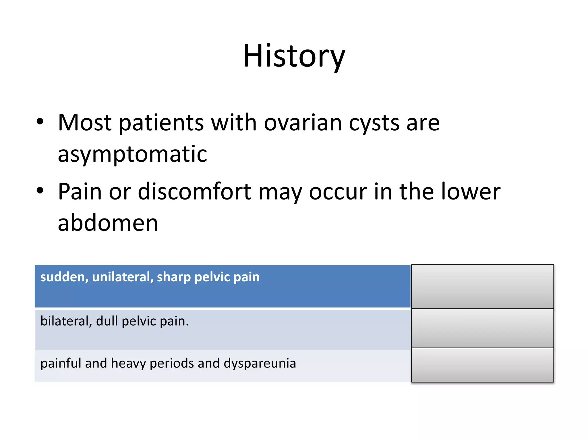 History
• Most patients with ovarian cysts are
asymptomatic
• Pain or discomfort may occur in the lower
abdomen
sudden, unilateral, sharp pelvic pain Cyst rupture
bilateral, dull pelvic pain. Theca-lutein cysts
painful and heavy periods and dyspareunia Endometriomas
 