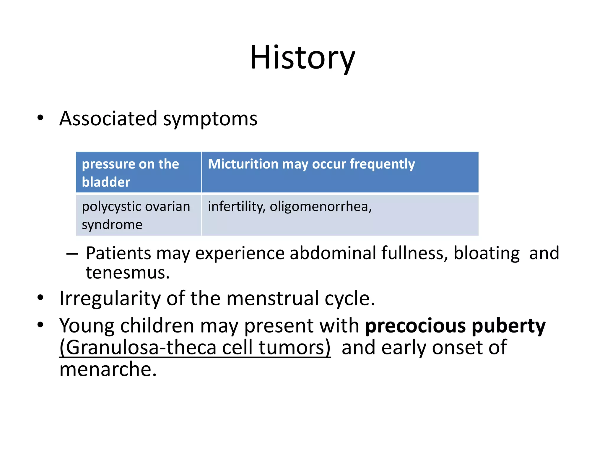 History
• Associated symptoms
– Patients may experience abdominal fullness, bloating and
tenesmus.
• Irregularity of the menstrual cycle.
• Young children may present with precocious puberty
(Granulosa-theca cell tumors) and early onset of
menarche.
pressure on the
bladder
Micturition may occur frequently
polycystic ovarian
syndrome
infertility, oligomenorrhea,
 