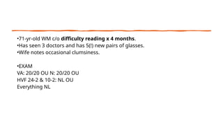 •71-yr-old WM c/o difficulty reading x 4 months.
•Has seen 3 doctors and has 5(!) new pairs of glasses.
•Wife notes occasional clumsiness.
•EXAM
VA: 20/20 OU N: 20/20 OU
HVF 24-2 & 10-2: NL OU
Everything NL
 