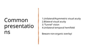 Common
presentatio
ns
1.Unilateral/Asymmetric visual acuity
2.Bilateral visual acuity
3.“Tunnel” vision
4.Unilateral temporal hemifield
Beware non-organic overlay!
 