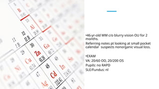 •46-yr-old WM c/o blurry vision OU for 2
months.
Referring notes pt looking at small pocket
calendar suspects nonorganic visual loss.
•EXAM
VA: 20/60 OD, 20/200 OS
Pupils: no RAPD
SLE/Fundus: nl
 