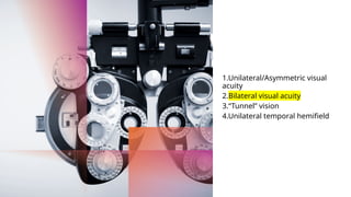1.Unilateral/Asymmetric visual
acuity
2.Bilateral visual acuity
3.“Tunnel” vision
4.Unilateral temporal hemifield
 