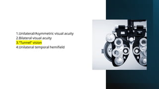 1.Unilateral/Asymmetric visual acuity
2.Bilateral visual acuity
3.“Tunnel” vision
4.Unilateral temporal hemifield
 