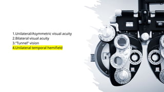 1.Unilateral/Asymmetric visual acuity
2.Bilateral visual acuity
3.“Tunnel” vision
4.Unilateral temporal hemifield
 