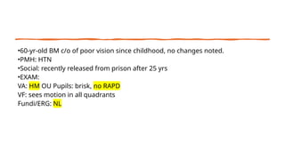 •60-yr-old BM c/o of poor vision since childhood, no changes noted.
•PMH: HTN
•Social: recently released from prison after 25 yrs
•EXAM:
VA: HM OU Pupils: brisk, no RAPD
VF: sees motion in all quadrants
Fundi/ERG: NL
 