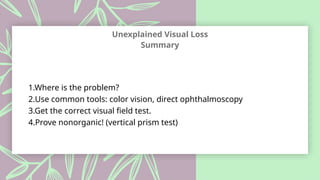 Unexplained Visual Loss
Summary
1.Where is the problem?
2.Use common tools: color vision, direct ophthalmoscopy
3.Get the correct visual field test.
4.Prove nonorganic! (vertical prism test)
 