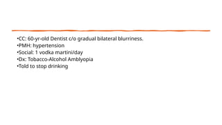 •CC: 60-yr-old Dentist c/o gradual bilateral blurriness.
•PMH: hypertension
•Social: 1 vodka martini/day
•Dx: Tobacco-Alcohol Amblyopia
•Told to stop drinking
 