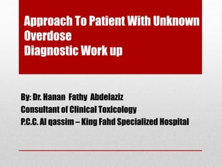 Approach To Patient With Unknown
Overdose
Diagnostic Work up
By: Dr. Hanan Fathy Abdelaziz
Consultant of Clinical Toxicology
P.C.C. Al qassim – King Fahd Specialized Hospital
 