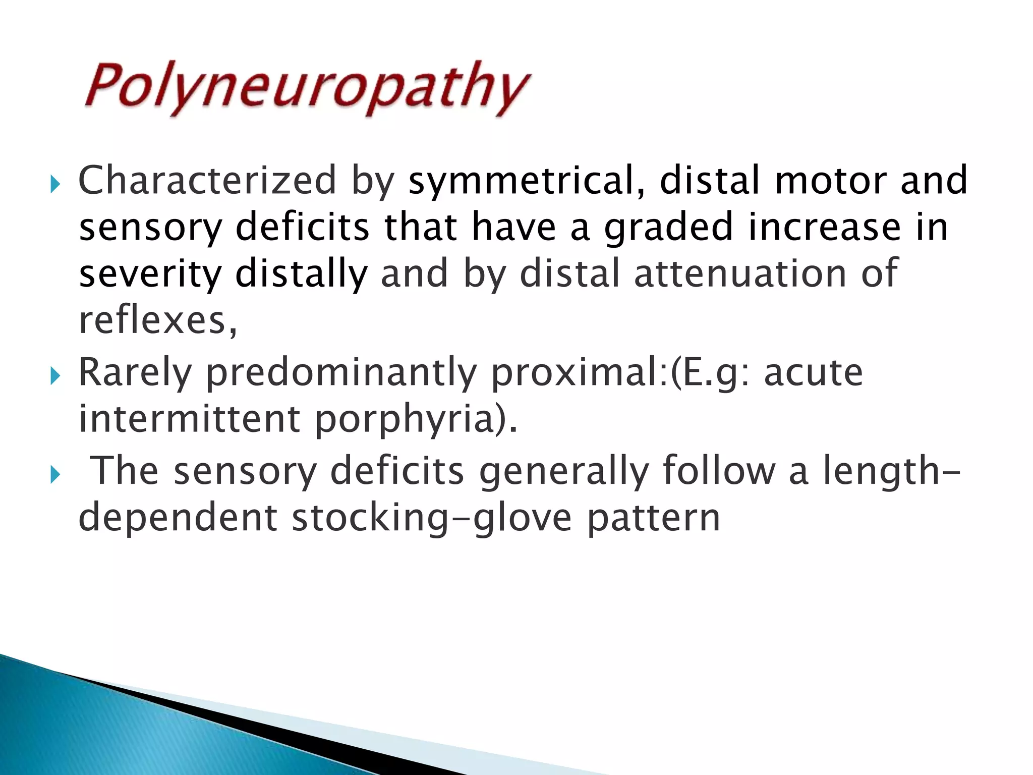  Characterized by symmetrical, distal motor and 
sensory deficits that have a graded increase in 
severity distally and by distal attenuation of 
reflexes, 
 Rarely predominantly proximal:(E.g: acute 
intermittent porphyria). 
 The sensory deficits generally follow a length-dependent 
stocking-glove pattern 
 