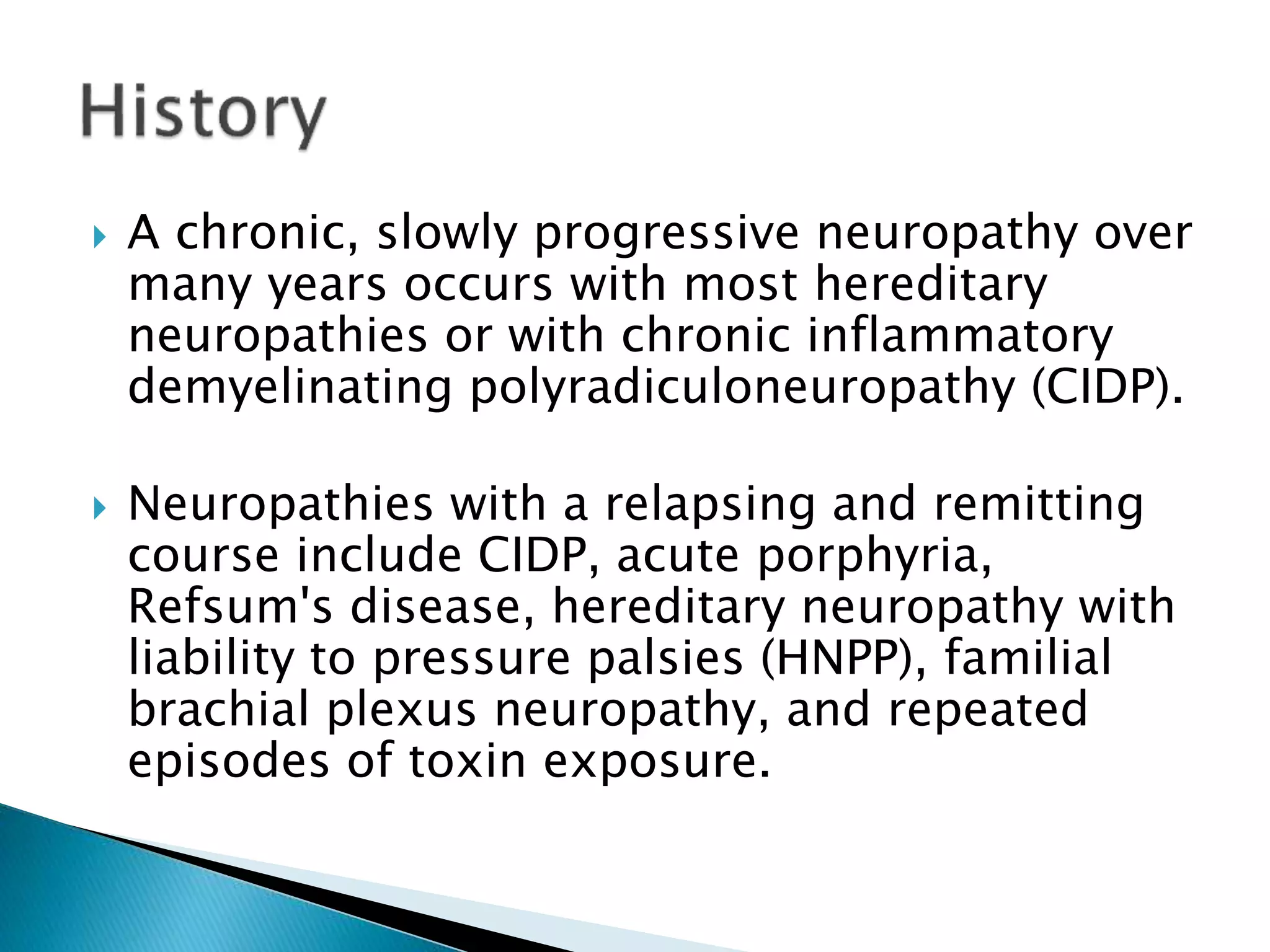  A chronic, slowly progressive neuropathy over 
many years occurs with most hereditary 
neuropathies or with chronic inflammatory 
demyelinating polyradiculoneuropathy (CIDP). 
 Neuropathies with a relapsing and remitting 
course include CIDP, acute porphyria, 
Refsum's disease, hereditary neuropathy with 
liability to pressure palsies (HNPP), familial 
brachial plexus neuropathy, and repeated 
episodes of toxin exposure. 
 