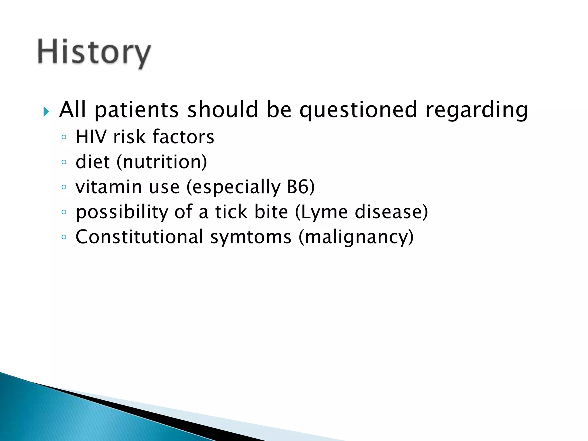  All patients should be questioned regarding 
◦ HIV risk factors 
◦ diet (nutrition) 
◦ vitamin use (especially B6) 
◦ possibility of a tick bite (Lyme disease) 
◦ Constitutional symtoms (malignancy) 
 