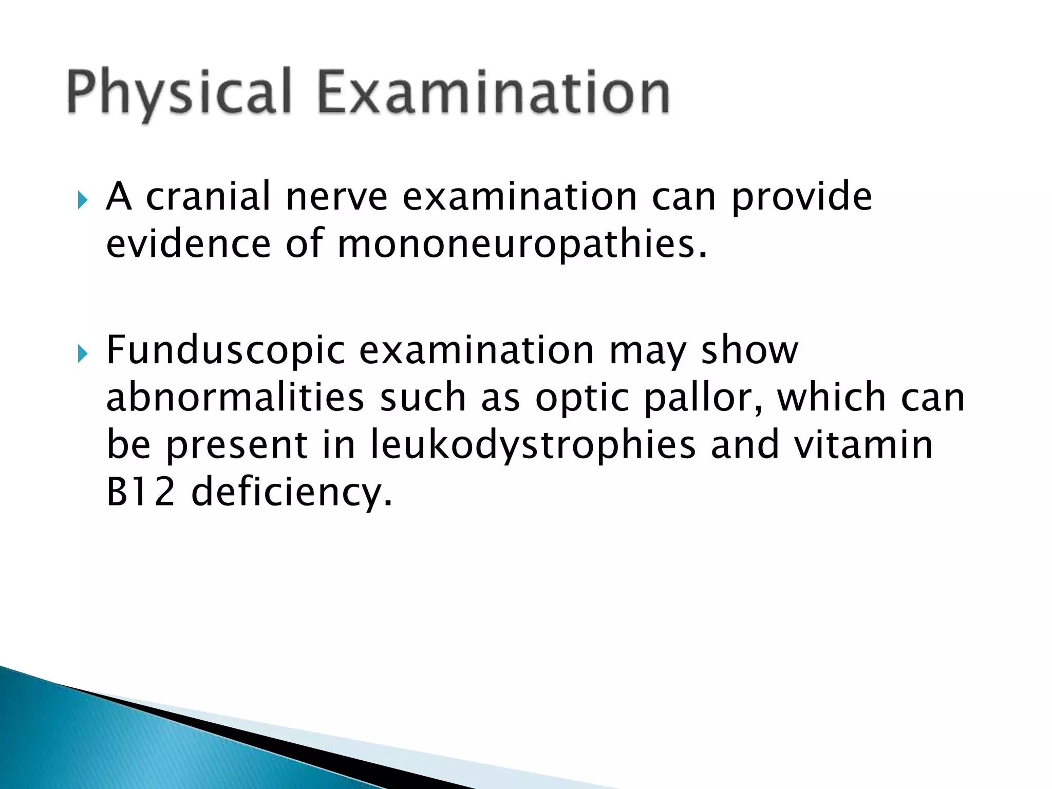  A cranial nerve examination can provide 
evidence of mononeuropathies. 
 Funduscopic examination may show 
abnormalities such as optic pallor, which can 
be present in leukodystrophies and vitamin 
B12 deficiency. 
 
