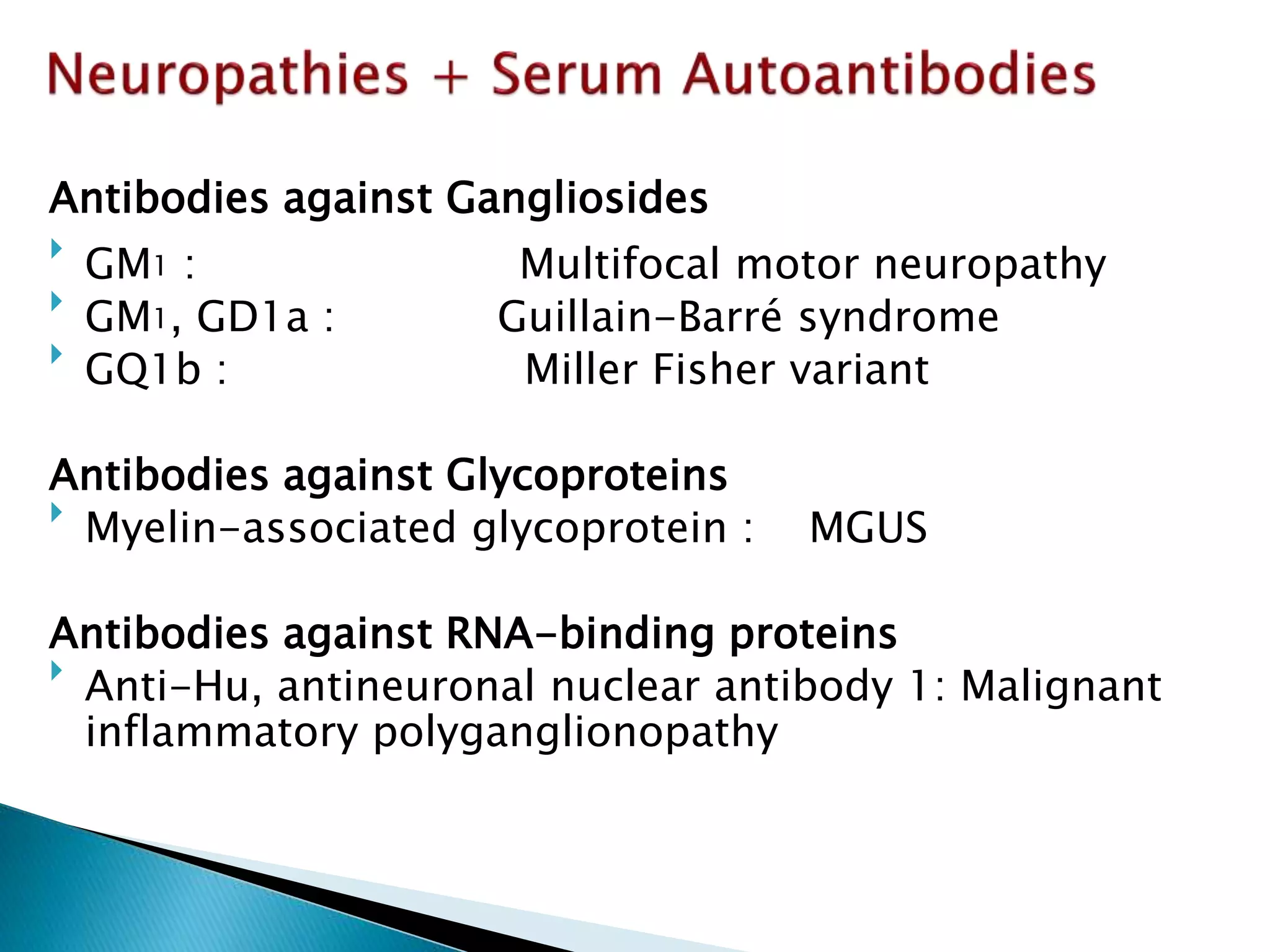 Antibodies against Gangliosides 
 
GM1 : Multifocal motor neuropathy 
 
GM1, GD1a : Guillain-Barré syndrome 
 
GQ1b : Miller Fisher variant 
Antibodies against Glycoproteins 
 
Myelin-associated glycoprotein : MGUS 
Antibodies against RNA-binding proteins 
 
Anti-Hu, antineuronal nuclear antibody 1: Malignant 
inflammatory polyganglionopathy 
 