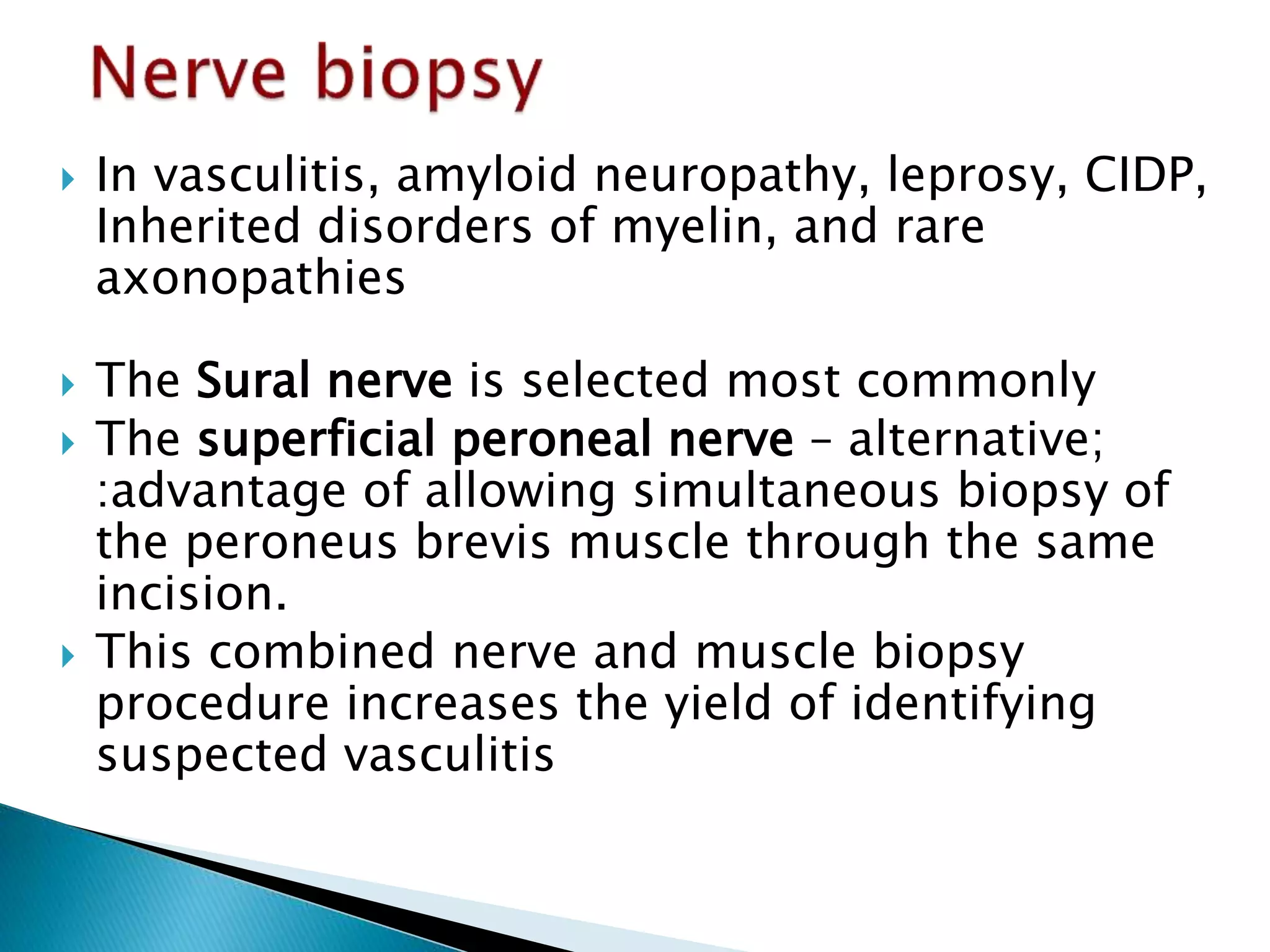  In vasculitis, amyloid neuropathy, leprosy, CIDP, 
Inherited disorders of myelin, and rare 
axonopathies 
 The Sural nerve is selected most commonly 
 The superficial peroneal nerve – alternative; 
:advantage of allowing simultaneous biopsy of 
the peroneus brevis muscle through the same 
incision. 
 This combined nerve and muscle biopsy 
procedure increases the yield of identifying 
suspected vasculitis 
 