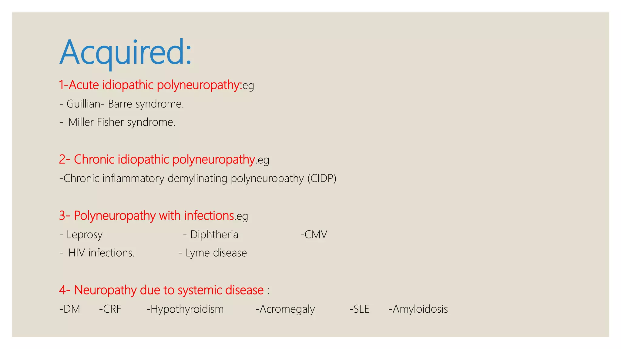 Acquired:
1-Acute idiopathic polyneuropathy:eg
- Guillian- Barre syndrome.
- Miller Fisher syndrome.
2- Chronic idiopathic polyneuropathy.eg
-Chronic inflammatory demylinating polyneuropathy (CIDP)
3- Polyneuropathy with infections.eg
- Leprosy - Diphtheria -CMV
- HIV infections. - Lyme disease
4- Neuropathy due to systemic disease :
-DM -CRF -Hypothyroidism -Acromegaly -SLE -Amyloidosis
 