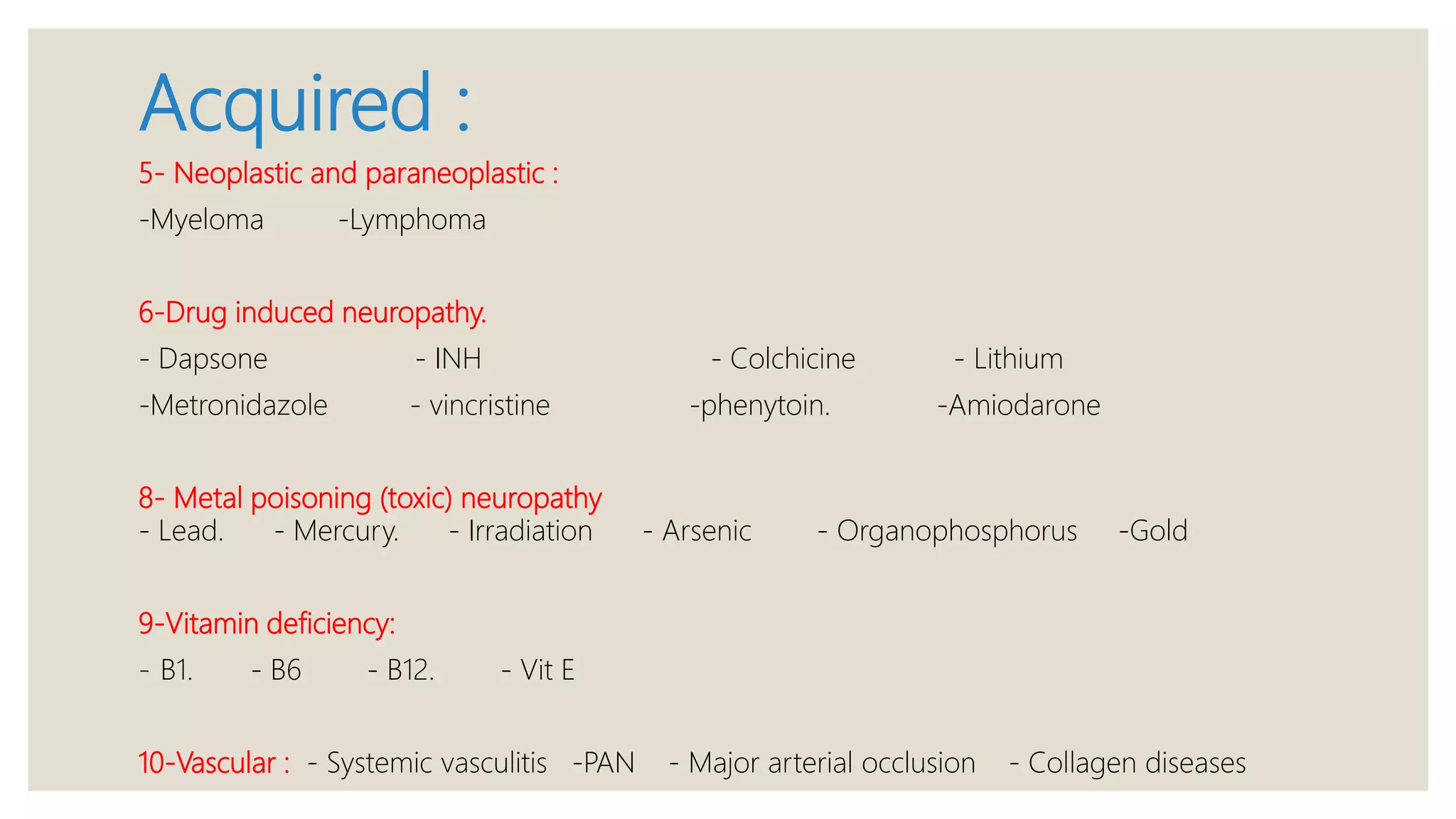 Acquired :
5- Neoplastic and paraneoplastic :
-Myeloma -Lymphoma
6-Drug induced neuropathy.
- Dapsone - INH - Colchicine - Lithium
-Metronidazole - vincristine -phenytoin. -Amiodarone
8- Metal poisoning (toxic) neuropathy
- Lead. - Mercury. - Irradiation - Arsenic - Organophosphorus -Gold
9-Vitamin deficiency:
- B1. - B6 - B12. - Vit E
10-Vascular : - Systemic vasculitis -PAN - Major arterial occlusion - Collagen diseases
 