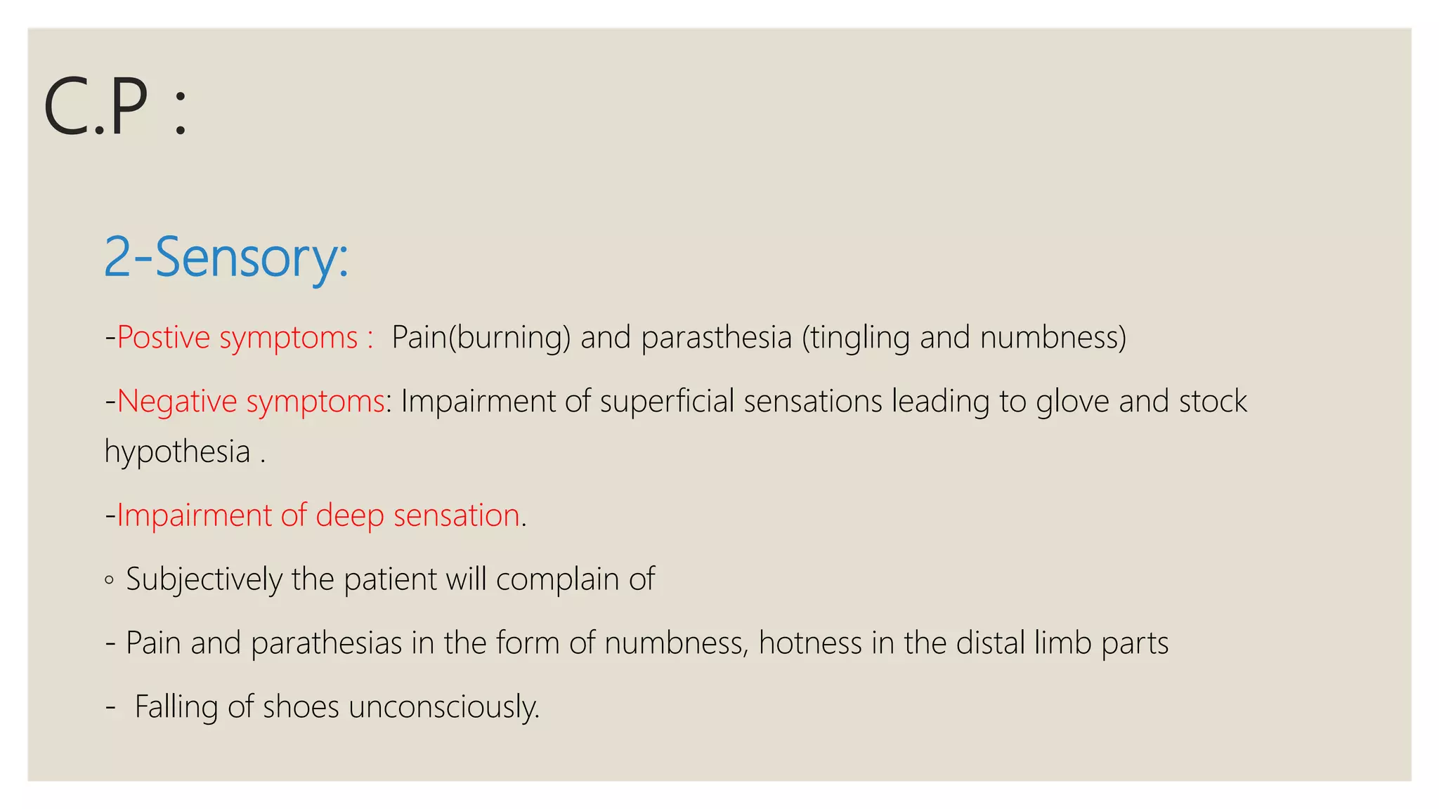 C.P :
2-Sensory:
-Postive symptoms : Pain(burning) and parasthesia (tingling and numbness)
-Negative symptoms: Impairment of superficial sensations leading to glove and stock
hypothesia .
-Impairment of deep sensation.
◦ Subjectively the patient will complain of
- Pain and parathesias in the form of numbness, hotness in the distal limb parts
- Falling of shoes unconsciously.
 
