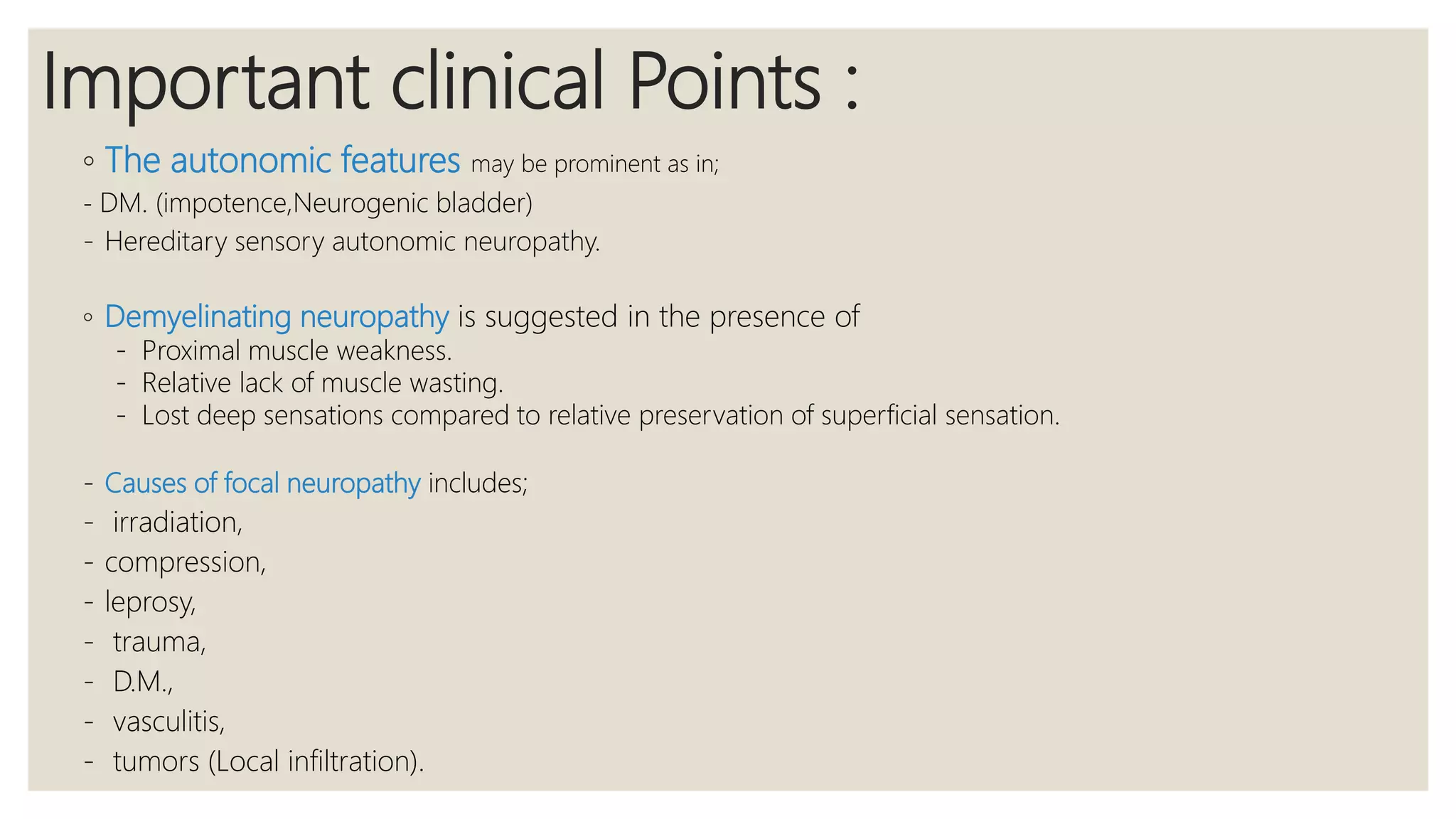 Important clinical Points :
◦ The autonomic features may be prominent as in;
- DM. (impotence,Neurogenic bladder)
- Hereditary sensory autonomic neuropathy.
◦ Demyelinating neuropathy is suggested in the presence of
- Proximal muscle weakness.
- Relative lack of muscle wasting.
- Lost deep sensations compared to relative preservation of superficial sensation.
- Causes of focal neuropathy includes;
- irradiation,
- compression,
- leprosy,
- trauma,
- D.M.,
- vasculitis,
- tumors (Local infiltration).
 