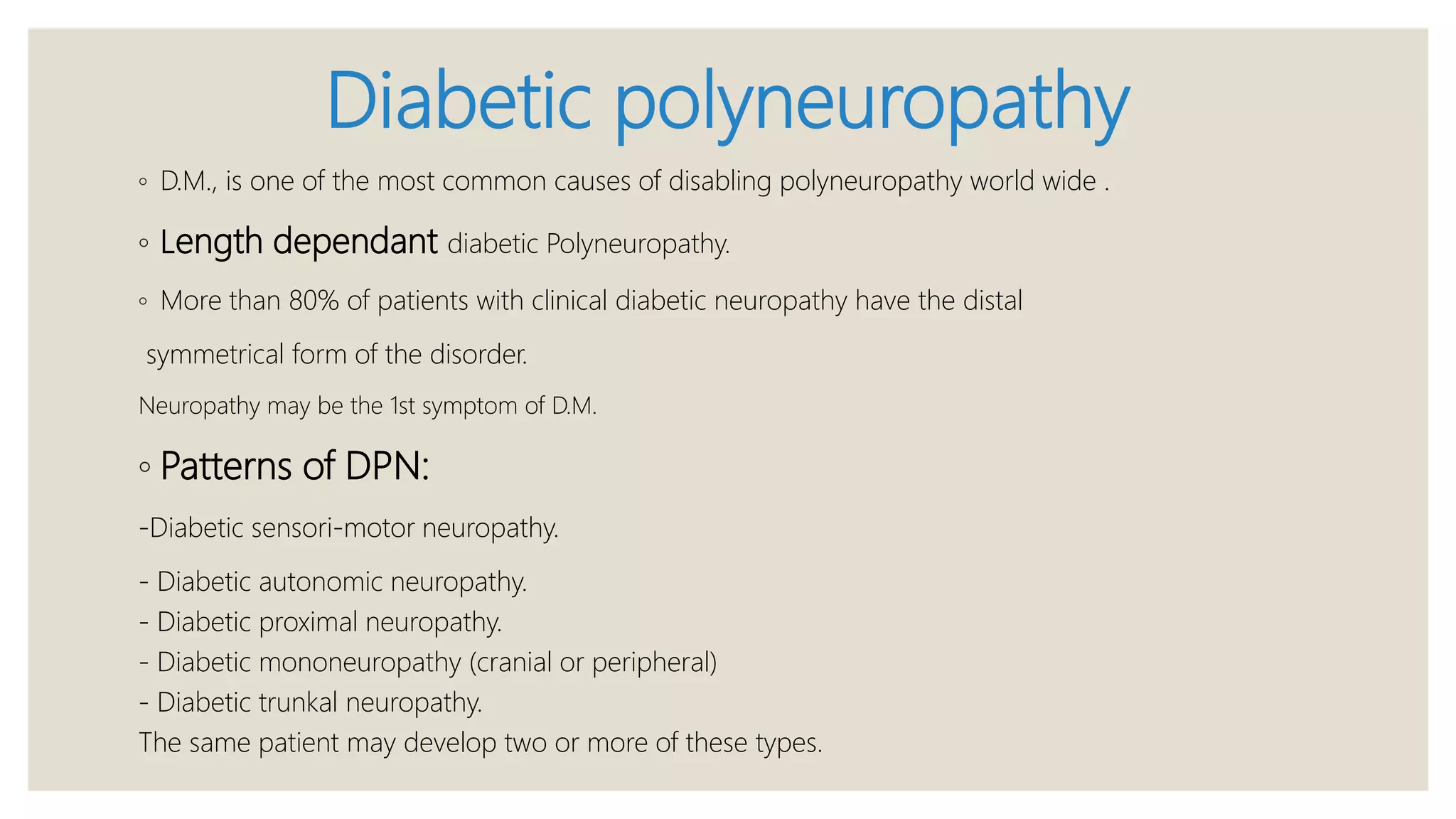 Diabetic polyneuropathy
◦ D.M., is one of the most common causes of disabling polyneuropathy world wide .
◦ Length dependant diabetic Polyneuropathy.
◦ More than 80% of patients with clinical diabetic neuropathy have the distal
symmetrical form of the disorder.
Neuropathy may be the 1st symptom of D.M.
◦ Patterns of DPN:
-Diabetic sensori-motor neuropathy.
- Diabetic autonomic neuropathy.
- Diabetic proximal neuropathy.
- Diabetic mononeuropathy (cranial or peripheral)
- Diabetic trunkal neuropathy.
The same patient may develop two or more of these types.
 
