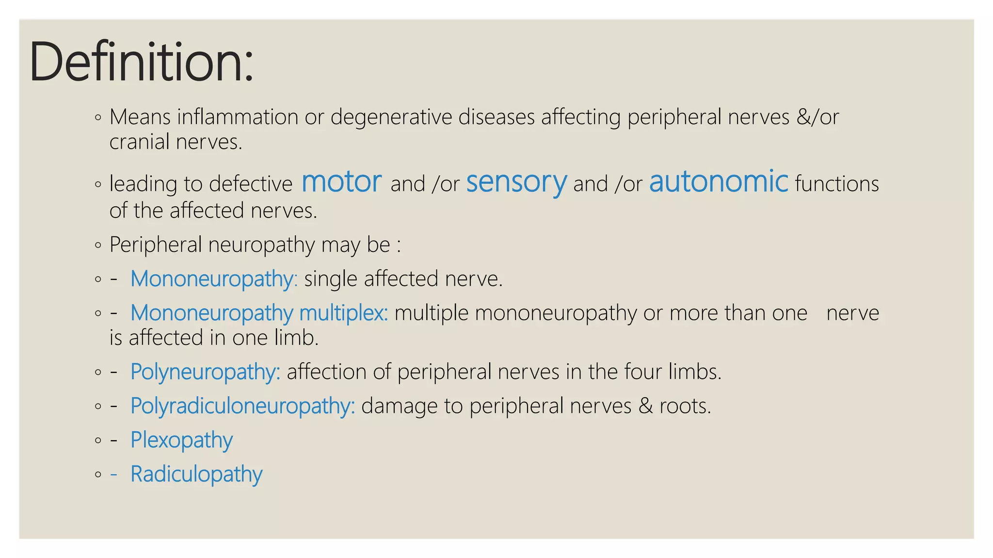 Definition:
◦ Means inflammation or degenerative diseases affecting peripheral nerves &/or
cranial nerves.
◦ leading to defective motor and /or sensory and /or autonomic functions
of the affected nerves.
◦ Peripheral neuropathy may be :
◦ - Mononeuropathy: single affected nerve.
◦ - Mononeuropathy multiplex: multiple mononeuropathy or more than one nerve
is affected in one limb.
◦ - Polyneuropathy: affection of peripheral nerves in the four limbs.
◦ - Polyradiculoneuropathy: damage to peripheral nerves & roots.
◦ - Plexopathy
◦ - Radiculopathy
 