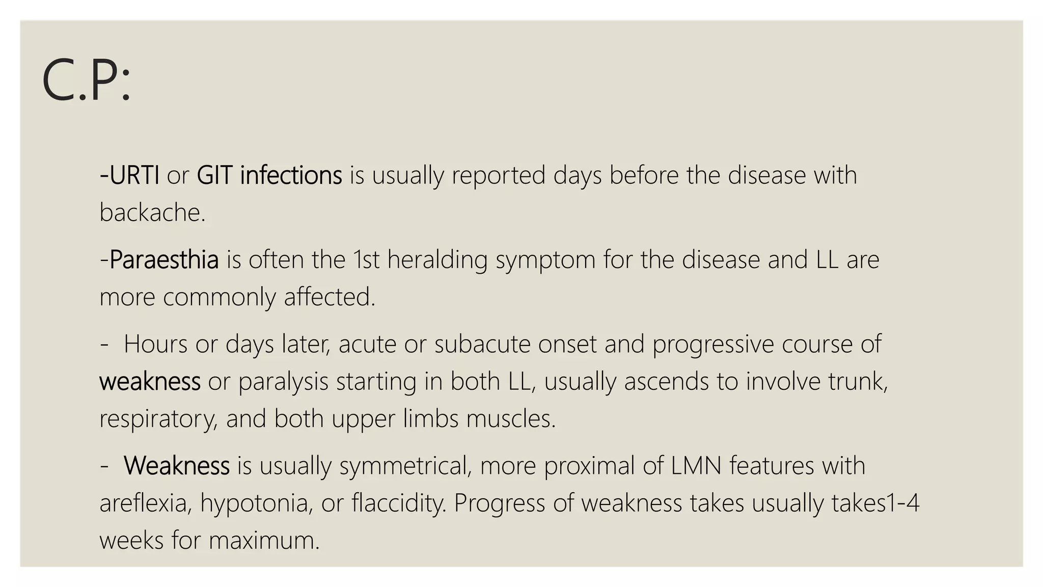 C.P:
-URTI or GIT infections is usually reported days before the disease with
backache.
-Paraesthia is often the 1st heralding symptom for the disease and LL are
more commonly affected.
- Hours or days later, acute or subacute onset and progressive course of
weakness or paralysis starting in both LL, usually ascends to involve trunk,
respiratory, and both upper limbs muscles.
- Weakness is usually symmetrical, more proximal of LMN features with
areflexia, hypotonia, or flaccidity. Progress of weakness takes usually takes1-4
weeks for maximum.
 