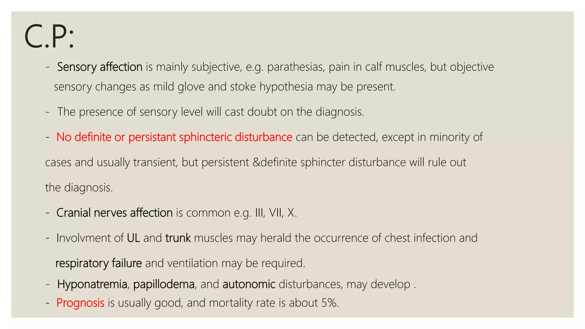 C.P:
- Sensory affection is mainly subjective, e.g. parathesias, pain in calf muscles, but objective
sensory changes as mild glove and stoke hypothesia may be present.
- The presence of sensory level will cast doubt on the diagnosis.
- No definite or persistant sphincteric disturbance can be detected, except in minority of
cases and usually transient, but persistent &definite sphincter disturbance will rule out
the diagnosis.
- Cranial nerves affection is common e.g. III, VII, X.
- Involvment of UL and trunk muscles may herald the occurrence of chest infection and
respiratory failure and ventilation may be required.
- Hyponatremia, papillodema, and autonomic disturbances, may develop .
- Prognosis is usually good, and mortality rate is about 5%.
 